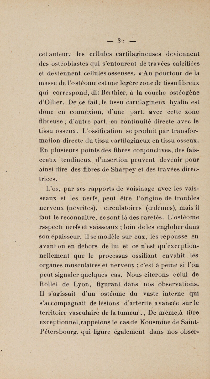 cet auteur, les cellules cartilagineuses deviennent des ostéoblastes qui s’entourent de travées calcifiées i _ et deviennent cellules osseuses. » Au pourtour delà masse de l’ostéome est une légère zone de tissu fibreux qui correspond, dit Berthier, à la couche ostéogène d’Ollier. De ce fait, le tissu cartilagineux hyalin est donc en connexion, d’une part, avec cette zone fib reuse ; d’autre part, en continuité directe avec le tissu osseux. L’ossification se produit par transfor¬ mation directe du tissu cartilagineux en tissu osseux. En plusieurs points des fibres conjonctives, des fais¬ ceaux tendineux d’insertion peuvent devenir pour ainsi dire des fibres de Sharpey et des travées direc¬ trices. L’os, par ses rapports de voisinage avec les vais¬ seaux et les nerfs, peut être l’origine de troubles nerveux (névrites), circulatoires (œdèmes), mais il faut le reconnaître, ce sont là des raretés. L’ostéome rsspecte nerfs et vaisseaux ; loin de les englober dans son épaisseur, il se modèle sur eux, les repousse en avant ou en dehors de lui et ce n’est qu’exception- nellement que le processus ossifiant envahit les organes musculaires et nerveux ; c’est à peine si l’on peut signaler quelques cas. Nous citerons celui de Rollei de Lyon, figurant dans nos observations. Il s’agissait d’un ostéome du vaste interne qui s’accompagnait de lésions d’artérite avancée sur le » territoire vasculaire de la tumeur., De même,à titre exceptionnel,rappelons le cas de Kousmine de Saint- Pétersbourg, qui figure également dans nos obser-