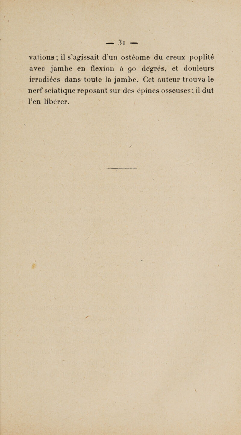 valions; il s’agissait d’un ostéome du creux poplité avec jambe en flexion à 90 degrés, et douleurs irradiées dans toute la jambe. Cet auteur trouva le nerf sciatique reposant sur des épines osseuses; il dut l’en libérer.