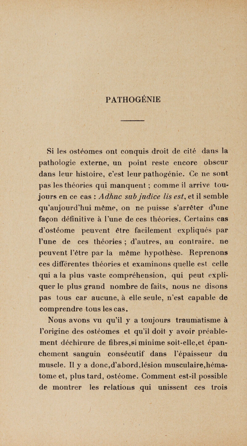 ) I I PATHOGÉNIE Si les ostéomes ont conquis droit de cité dans la pathologie externe, un point reste encore obscur dans leur histoire, c’est leur pathogénie. Ce ne sont pas les théories qui manquent ; comme il arrive tou¬ jours en ce cas : Adhuc sub judice lis est, et il semble qu’aujourd’hui même, on ne puisse s’arrêter d’une façon définitive à l’une de ces théories. Certains cas d’ostéome peuvent être facilement expliqués par l’une de ces théories ; d’autres, au contraire, ne peuvent l’être par la même hypothèse. Reprenons ces différentes théories et examinons quelle est celle qui a la plus vaste compréhension, qui peut expli¬ quer le plus grand nombre de faits, nous ne disons pas tous car aucune, à elle seule, n’est capable de comprendre tous les cas. Nous avons vu qu’il y a toujours traumatisme à l’origine des ostéomes et qu’il doit y avoir préable- ment déchirure de fibres,si minime soit-elle,et épan¬ chement sanguin consécutif dans l’épaisseur du muscle. Il y a donc,d’abord,lésion musculaire,héma¬ tome et, plus tard, ostéome. Comment est-il possible i ■ de montrer les relations qui unissent ces trois