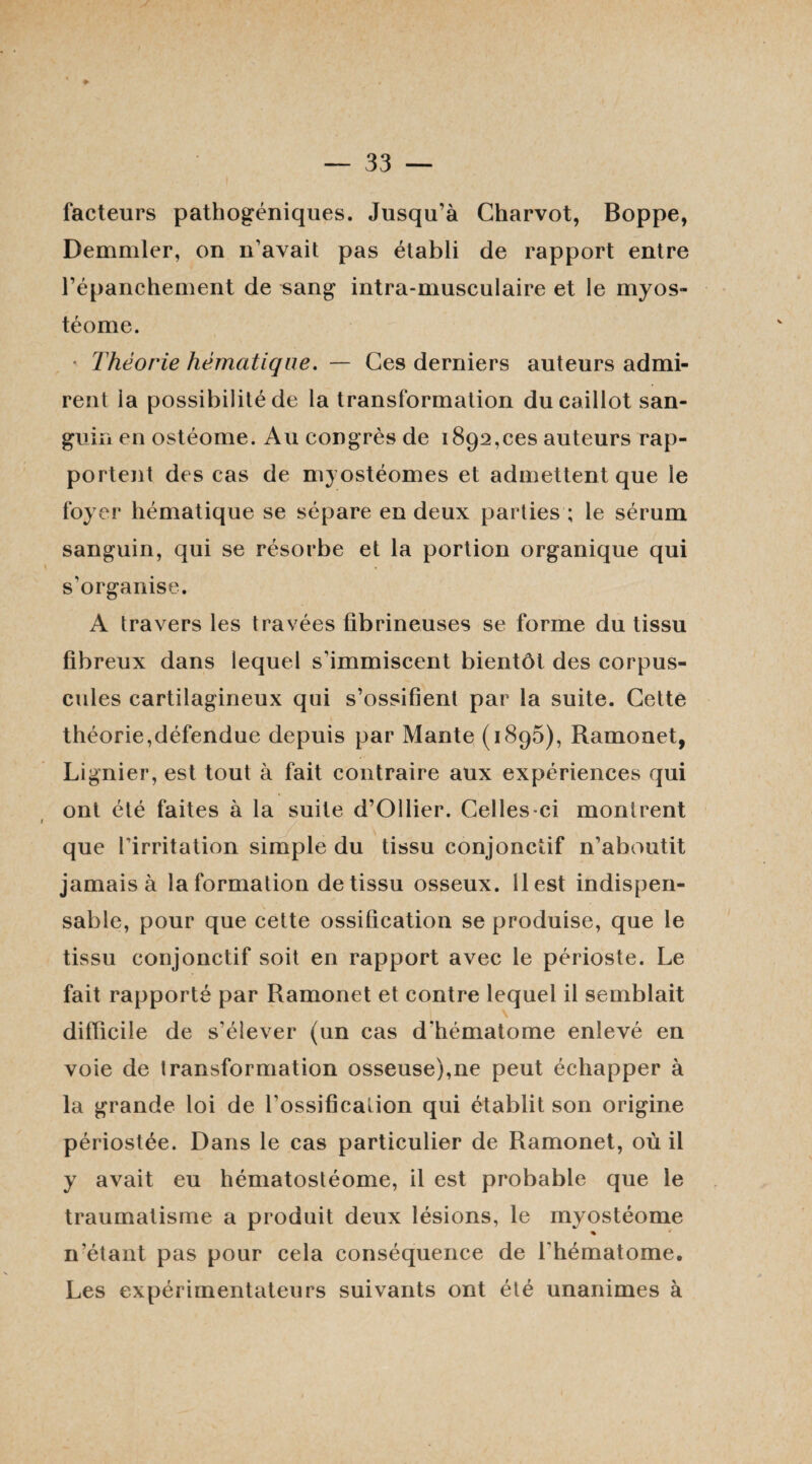facteurs pathogéniques. Jusqu’à Charvot, Boppe, Demmler, on n’avait pas établi de rapport entre l’épanchement de sang intra-musculaire et le myos- téome. * Théorie hématique. — Ces derniers auteurs admi¬ rent la possibilité de la transformation du caillot san¬ guin en ostéome. Au congrès de 1892,ces auteurs rap¬ portent des cas de myostéomes et admettent que le foyer hématique se sépare en deux parties ; le sérum sanguin, qui se résorbe et la portion organique qui s’organise. A travers les travées fibrineuses se forme du tissu fibreux dans lequel s’immiscent bientôt des corpus¬ cules cartilagineux qui s’ossifient par la suite. Cette théorie,défendue depuis par Mante (1896), Ramonet, Lignier, est tout à fait contraire aux expériences qui ont été faites à la suite d’Ollier. Celles-ci montrent que l’irritation simple du tissu conjonctif n’aboutit jamais à la formation de tissu osseux. 11 est indispen¬ sable, pour que cette ossification se produise, que le tissu conjonctif soit en rapport avec le périoste. Le fait rapporté par Ramonet et contre lequel il semblait difficile de s’élever (un cas d’hématome enlevé en voie de transformation osseuse),ne peut échapper à la grande loi de l’ossification qui établit son origine périostée. Dans le cas particulier de Ramonet, où il y avait eu hématostéome, il est probable que le traumatisme a produit deux lésions, le rnyostéome n’étant pas pour cela conséquence de l'hématome. Les expérimentateurs suivants ont été unanimes à
