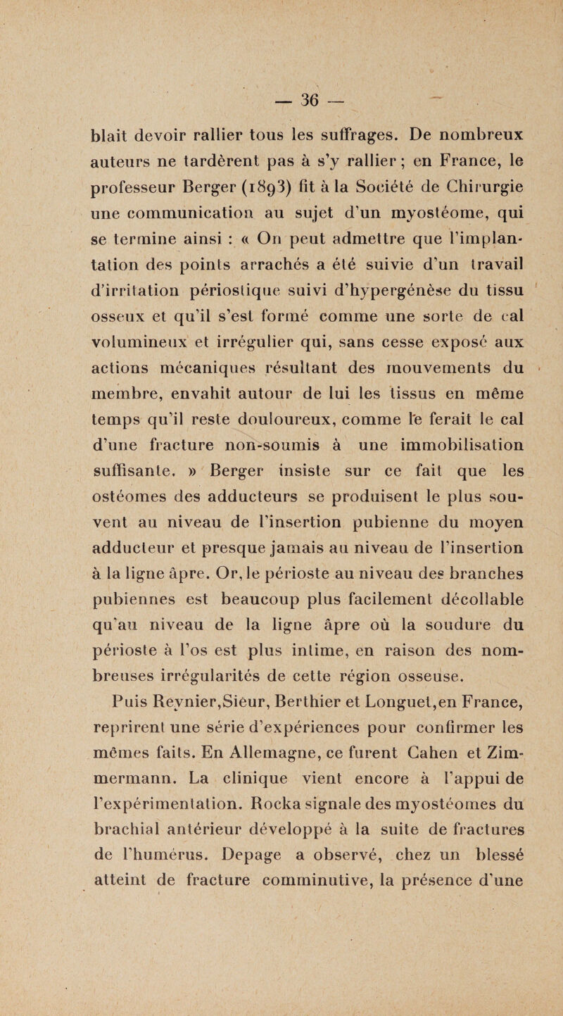 blait devoir rallier tous les suffrages. De nombreux auteurs ne tardèrent pas à s’y rallier; en France, le professeur Berger (1893) fît à la Société de Chirurgie une communication au sujet d’un myostéome, qui se termine ainsi : « On peut admettre que l’implan¬ tation des points arrachés a été suivie d’un travail d’irritation périostique suivi d’hypergénèse du tissu osseux et qu’il s’est formé comme une sorte de cal volumineux et irrégulier qui, sans cesse exposé aux actions mécaniques résultant des mouvements du membre, envahit autour de lui les tissus en même temps qu’il reste douloureux, comme l'e ferait le cal d’une fracture non-soumis à une immobilisation suffisante. » Berger insiste sur ce fait que les ostéomes des adducteurs se produisent le plus sou¬ vent au niveau de l’insertion pubienne du moyen adducteur et presque jamais au niveau de l’insertion à la ligne âpre. Or, le périoste au niveau des branches pubiennes est beaucoup plus facilement décollable qu’au niveau de la ligne âpre où la soudure du périoste à l’os est plus intime, en raison des nom¬ breuses irrégularités de cette région osseuse. Puis Reynier,Sieur, Berthier et Longuet,en France, reprirent une série d’expériences pour confirmer les mêmes faits. En Allemagne, ce furent Cahen et Zim¬ mermann. La clinique vient encore à l’appui de l’expérimentation. Rocka signale des myostéomes du brachial antérieur développé à la suite de fractures de l’humérus. Depage a observé, chez un blessé atteint de fracture comminutive, la présence d’une