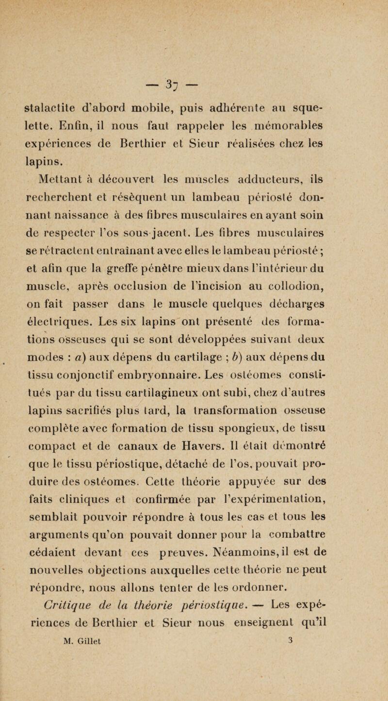 stalactite d’abord mobile, puis adhérente au sque¬ lette. Enfin, il nous faut rappeler les mémorables expériences de Berthier et Sieur réalisées chez les lapins. Mettant à découvert les muscles adducteurs, ils recherchent et résèquent un lambeau périosté don¬ nant naissance à des fibres musculaires en ayant soin de respecter l’os sous jacent. Les fibres musculaires se rétractent entraînant avec elles le lambeau périosté ; et afin que la greffe pénètre mieux dans l’intérieur du muscle, après occlusion de l’incision au collodion, on fait passer dans le muscle quelques décharges électriques. Les six lapins ont présenté des forma- ». I tions osseuses qui se sont développées suivant deux modes : a) aux dépens du cartilage ; b) aux dépens du tissu conjonctif embryonnaire. Les ostéomes consti¬ tués par du tissu cartilagineux ont subi, chez d’autres lapins sacrifiés plus tard, la transformation osseuse complète avec formation de tissu spongieux, de tissu compact et de canaux de Havers. 11 était démontré que le tissu périostique, détaché de l’os, pouvait pro¬ duire des ostéomes. Cette théorie appuyée sur des faits cliniques et confirmée par l’expérimentation, semblait pouvoir répondre à tous les cas et tous les arguments qu’on pouvait donner pour la combattre cédaient devant ces preuves. Néanmoins,il est de nouvelles objections auxquelles cette théorie ne peut répondre, nous allons tenter de les ordonner. Critique de la théorie périostique. — Les expé¬ riences de Berthier et Sieur nous enseignent qu’il M. Gillet 3