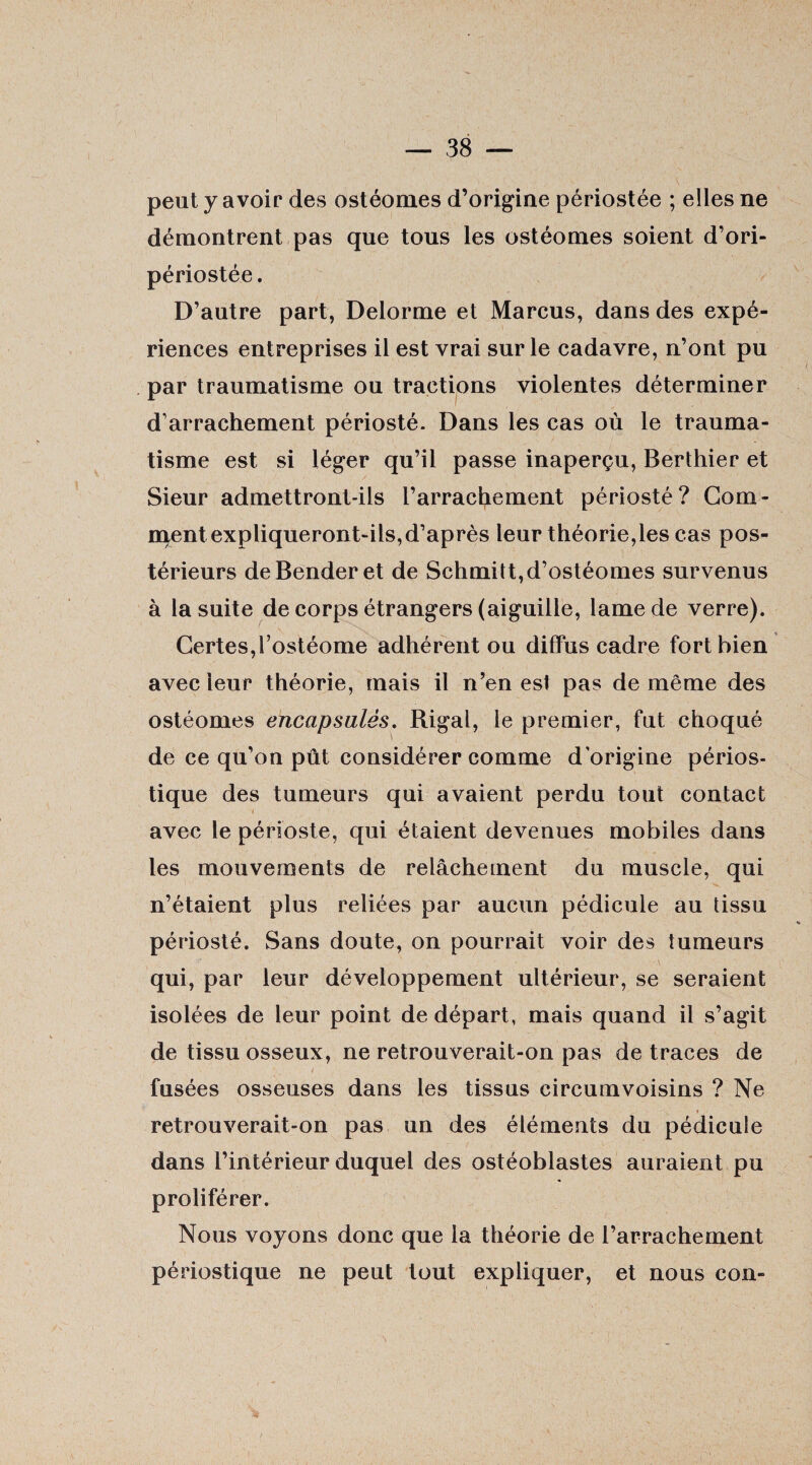 peut y avoir des ostéomes d’origine périostée ; elles ne démontrent pas que tous les ostéomes soient d’ori- périostée. D’autre part, Delorme et Marcus, dans des expé¬ riences entreprises il est vrai sur le cadavre, n’ont pu par traumatisme ou tractions violentes déterminer d’arrachement périosté. Dans les cas où le trauma¬ tisme est si léger qu’il passe inaperçu, Berthier et Sieur admettront-ils l’arrachement périosté? Gom¬ ment expliqueront-ils, d’après leur théorie,les cas pos¬ térieurs deBenderet de Schmitt,d’ostéomes survenus à la suite de corps étrangers (aiguille, lame de verre). Certes,l’ostéome adhérent ou diffus cadre fort bien avec leur théorie, mais il n’en est pas de même des ostéomes encapsulés. Rigal, le premier, fut choqué de ce qu’on pût considérer comme d'origine périos- tique des tumeurs qui avaient perdu tout contact avec le périoste, qui étaient devenues mobiles dans les mouvements de relâchement du muscle, qui n’étaient plus reliées par aucun pédicule au tissu périosté. Sans doute, on pourrait voir des tumeurs qui, par leur développement ultérieur, se seraient isolées de leur point de départ, mais quand il s’agit de tissu osseux, ne retrouverait-on pas de traces de fusées osseuses dans les tissus circumvoisins ? Ne retrouverait-on pas un des éléments du pédicule dans l’intérieur duquel des ostéoblastes auraient pu proliférer. Nous voyons donc que la théorie de l’arrachement périostique ne peut tout expliquer, et nous con-