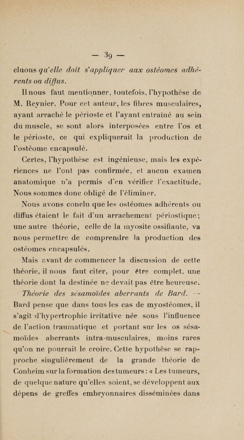 clucms qu'elle doit s'appliquer aux ostéomes adhé¬ rents ou diffus. Il nous faut mentionner, toutefois, l’hypothèse de M. Reynier. Pour cet auteur, les fibres musculaires, ayant arraché le périoste et l’ayant entraîné au sein du muscle, se sont alors interposées entre l’os et le périoste, ce qui expliquerait la production de l’ostéome encapsulé. Certes, l’hypothèse est ingénieuse, mais les expé¬ riences ne l’ont pas confirmée, et aucun examen anatomique n’a permis d’en vérifier l’exactitude. Nous sommes donc obligé de l’éliminer. Nous avons conclu que les ostéomes adhérents ou diffus étaient le fait d’un arrachement périostique; une autre théorie, celle de la myosite ossifiante, va nous permettre de comprendre la production des ostéomes encapsulés. Mais avant de commencer la discussion de cette théorie, il nous faut citer, pour être complet, une théorie dont la destinée ne devait pas être heureuse. Théorie des sésamoïdes aberrants de Bard. Bard pense que dans tous les cas de myostéomes, il s’agit d’hypertrophie irritative née sous l’influence de Faction traumatique et portant sur les os sésa¬ moïdes aberrants intra musculaires, moins rares qu’on ne pourrait le croire. Cette hypothèse se rap¬ proche singulièrement de la grande théorie de Conheim sur la formation des tumeurs: « Les tumeurs, de quelque nature qu’elles soient, se développent aux dépens de greffes embryonnaires disséminées dans