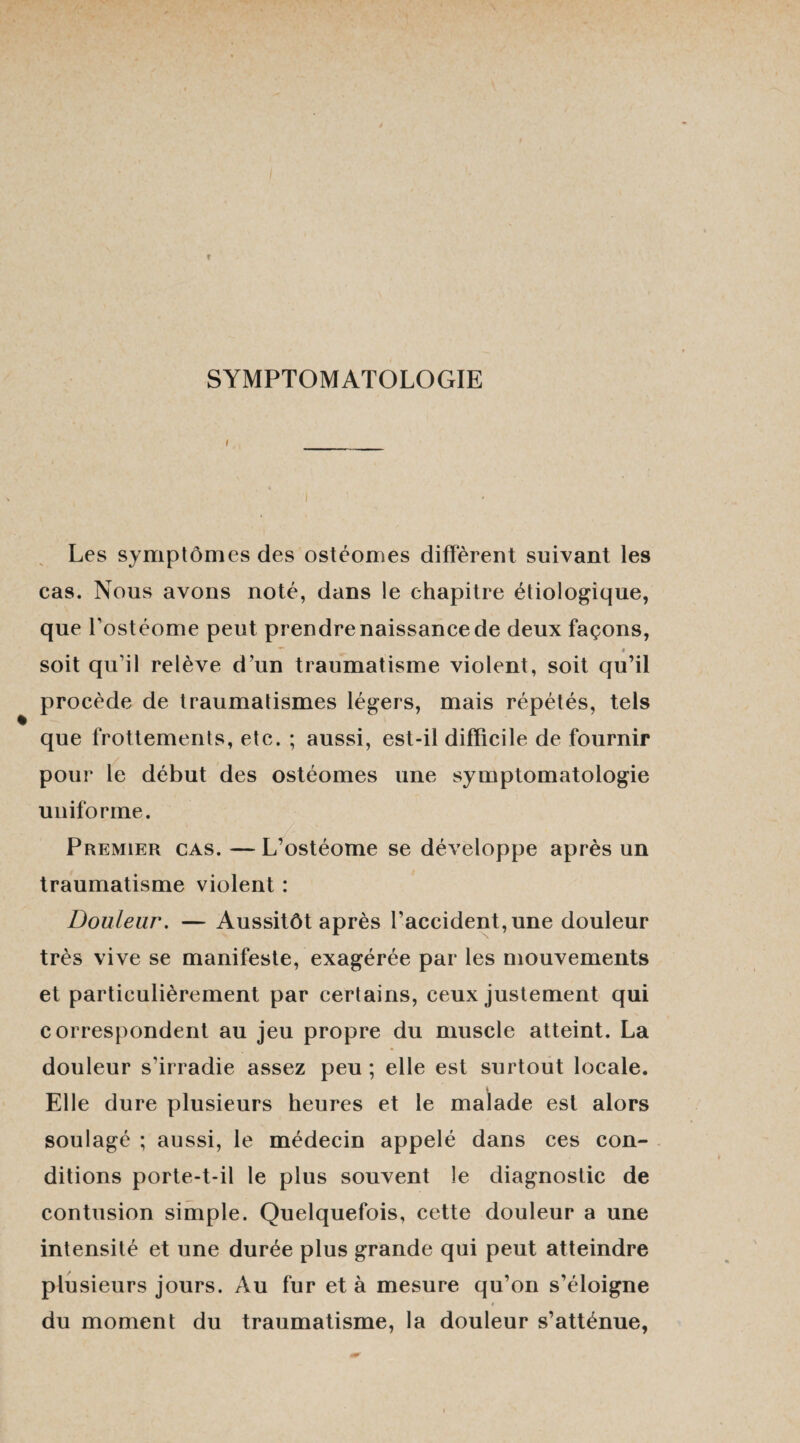 SYMPTOMATOLOGIE Les symptômes des ostéomes diffèrent suivant les cas. Nous avons noté, dans le chapitre étiologique, que l’ostéome peut prendre naissance de deux façons, » soit qu’il relève d’un traumatisme violent, soit qu’il procède de traumatismes légers, mais répétés, tels que frottements, etc. ; aussi, est-il difficile de fournir pour le début des ostéomes une symptomatologie uniforme. Premier cas. —L’ostéome se développe après un traumatisme violent : Douleur. — Aussitôt après l’accident, une douleur très vive se manifeste, exagérée par les mouvements et particulièrement par certains, ceux justement qui correspondent au jeu propre du muscle atteint. La douleur s’irradie assez peu ; elle est surtout locale. Elle dure plusieurs heures et le malade est alors soulagé ; aussi, le médecin appelé dans ces con¬ ditions porte-t-il le plus souvent le diagnostic de contusion simple. Quelquefois, cette douleur a une intensité et une durée plus grande qui peut atteindre plusieurs jours. Au fur et à mesure qu’on s’éloigne t du moment du traumatisme, la douleur s’atténue,