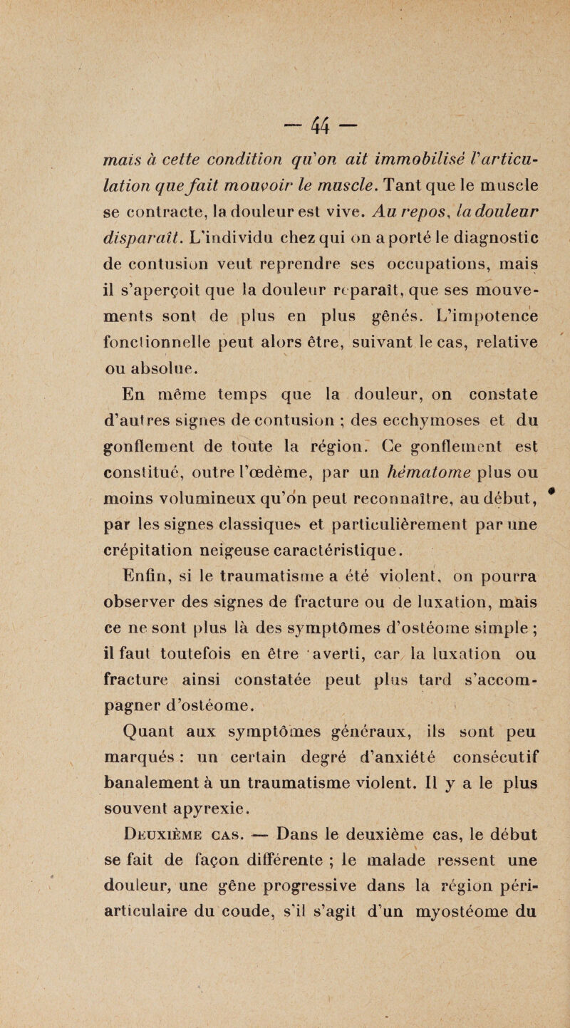 mais à cette condition qu'on ait immobilisé Varticu¬ lation que fait mouvoir le muscle. Tant que le muscle se contracte, la douleur est vive. Au repos, la douleur disparaît. L'individu chez qui on a porté le diagnostic de contusion veut reprendre ses occupations, mais il s’aperçoit que la douleur reparaît, que ses mouve¬ ments sont de plus en plus gênés. L’impotence fonclionnelle peut alors être, suivant le cas, relative ou absolue. En même temps que la douleur, on constate d’autres signes de contusion ; des ecchymoses et du gonflement de toute la région. Ce gonflement est constitué, outre l’œdème, par un hématome plus ou moins volumineux qu’on peut reconnaître, au début, par les signes classiques et particulièrement par une crépitation neigeuse caractéristique. Enfin, si le traumatisme a été violent, on pourra observer des signes de fracture ou de luxation, mais ce ne sont plus là des symptômes d’ostéome simple ; il faut toutefois en être averti, car la luxation ou fracture ainsi constatée peut plus tard s’accom¬ pagner d’ostéome. Quant aux symptômes généraux, ils sont peu marqués : un certain degré d’anxiété consécutif banalement à un traumatisme violent. Il y a le plus souvent apyrexie. Deuxième cas. — Dans le deuxième cas, le début se fait de façon différente ; le malade ressent une douleur, une gêne progressive dans la région péri- articulaire du coude, s’il s’agit d’un myostéome du