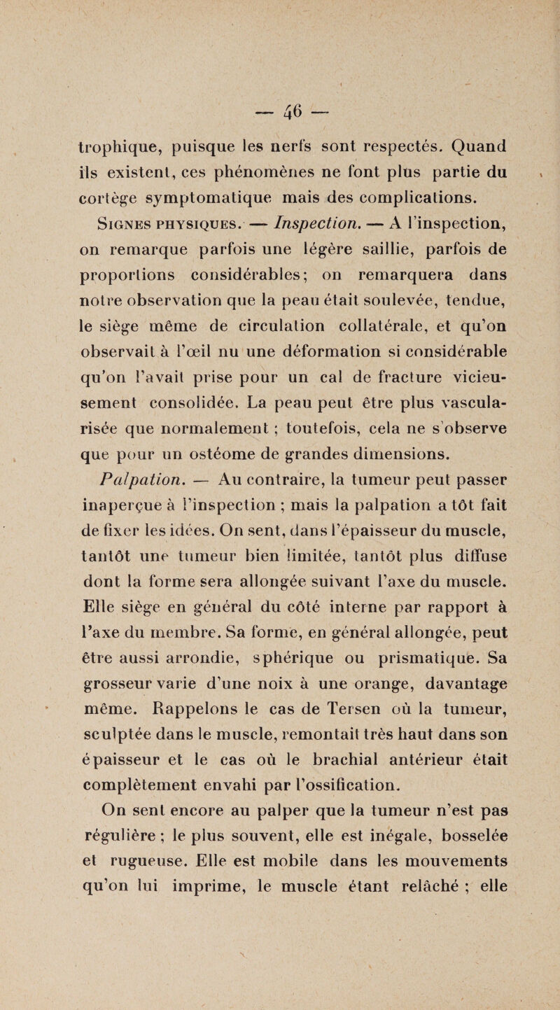 trophique, puisque les nerfs sont respectés. Quand ils existent, ces phénomènes ne font plus partie du cortège symptomatique mais des complications. Signes physiques. — Inspection. — A l’inspection, on remarque parfois une légère saillie, parfois de proportions considérables; on remarquera dans notre observation que la peau était soulevée, tendue, le siège même de circulation collatérale, et qu’on observait à l’œil nu une déformation si considérable qu’on l’avait prise pour un cal de fracture vicieu¬ sement consolidée, La peau peut être plus vascula¬ risée que normalement ; toutefois, cela ne s observe que pour un ostéome de grandes dimensions. Palpation. — Au contraire, la tumeur peut passer inaperçue à l’inspection ; mais la palpation a tôt fait de fixer les idées. On sent, dans l’épaisseur du muscle, tantôt une tumeur bien limitée, tantôt plus diffuse dont la forme sera allongée suivant l’axe du muscle. Elle siège en général du côté interne par rapport à Taxe du membre. Sa forme, en générai allongée, peut être aussi arrondie, sphérique ou prismatique. Sa grosseur varie d’une noix à une orange, davantage même. Rappelons le cas de Tersen où la tumeur, sculptée dans le muscle, remontait très haut dans son épaisseur et le cas où le brachial antérieur était complètement envahi par l’ossification. On sent encore au palper que la tumeur n’est pas régulière ; le plus souvent, elle est inégale, bosselée et rugueuse. Elle est mobile dans les mouvements qu’on lui imprime, le muscle étant relâché ; elle