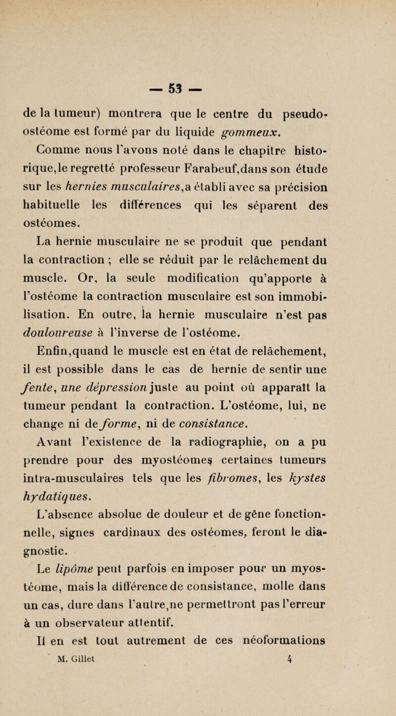 de la lumeur) montrera que le centre du pseudo- ostéome est formé par du liquide gommeux. Gomme nous l avons noté dans le chapitre histo¬ rique,le regretté professeur Farabeuf,dans son étude sur les hernies musculaires,a établi avec sa précision habituelle les différences qui les séparent des ostéomes. La hernie musculaire ne se produit que pendant la contraction ; elle se réduit par le relâchement du muscle. Or, la seule modification qu’apporte à l’ostéome la contraction musculaire est son immobi- * lisation. En outre, la hernie musculaire n’est pas douloureuse à l’inverse de Tostéome. Enfin,quand le muscle est en état de relâchement, V il est possible dans le cas de hernie de sentir une fente, une dépression juste au point où apparaît la tumeur pendant la contraction. L’ostéome, lui, ne change ni de forme, ni de consistance. Avant l’existence de la radiographie, on a pu prendre pour des myostéome$ certaines tumeurs intra-musculaires tels que les fibromes, les kystes hydatiques. L’absence absolue de douleur et de gêne fonction¬ nelle, signes cardinaux des ostéomes, feront le dia¬ gnostic. Le lipome peut parfois en imposer pour un myos- téome, mais la différence de consistance, molle dans un cas, dure dans l’autre,ne permettront pas l’erreur à un observateur attentif. Il en est tout autrement de ces néoformalions