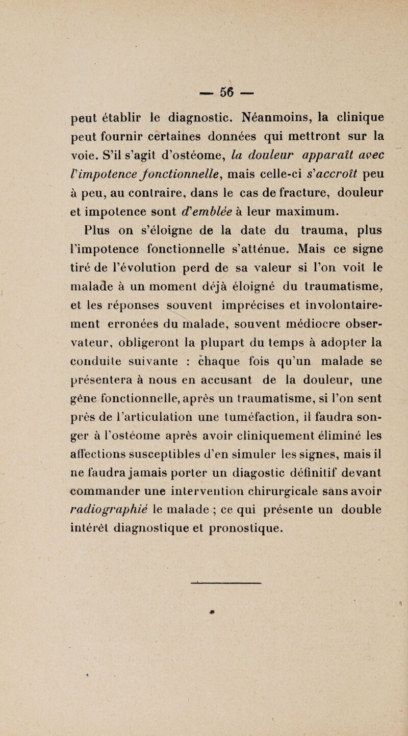 peut établir le diagnostic. Néanmoins, la clinique peut fournir certaines données qui mettront sur la voie. S’il s’agit d’ostéome, la douleur apparaît avec rimpotence Jonctionnelle, mais celle-ci s'accroît peu à peu, au contraire, dans le cas de fracture, douleur et impotence sont d'emblée à leur maximum. Plus on s’éloigne de la date du trauma, plus l’impotence fonctionnelle s’atténue. Mais ce signe tiré de l’évolution perd de sa valeur si l’on voit le malade à un moment déjà éloigné du traumatisme, et les réponses souvent imprécises et involontaire¬ ment erronées du malade, souvent médiocre obser¬ vateur, obligeront la plupart du temps à adopter la conduite suivante : chaque fois qu’un malade se présentera à nous en accusant de la douleur, une gêne fonctionnelle, après un traumatisme, si l’on sent près de l’articulation une tuméfaction, il faudra son¬ ger à l’ostéome après avoir cliniquement éliminé les affections susceptibles d’en simuler les signes, mais il ne faudra jamais porter un diagostic définitif devant commander une intervention chirurgicale sans avoir radiographié le malade ; ce qui présente un double intérêt diagnostique et pronostique. * %