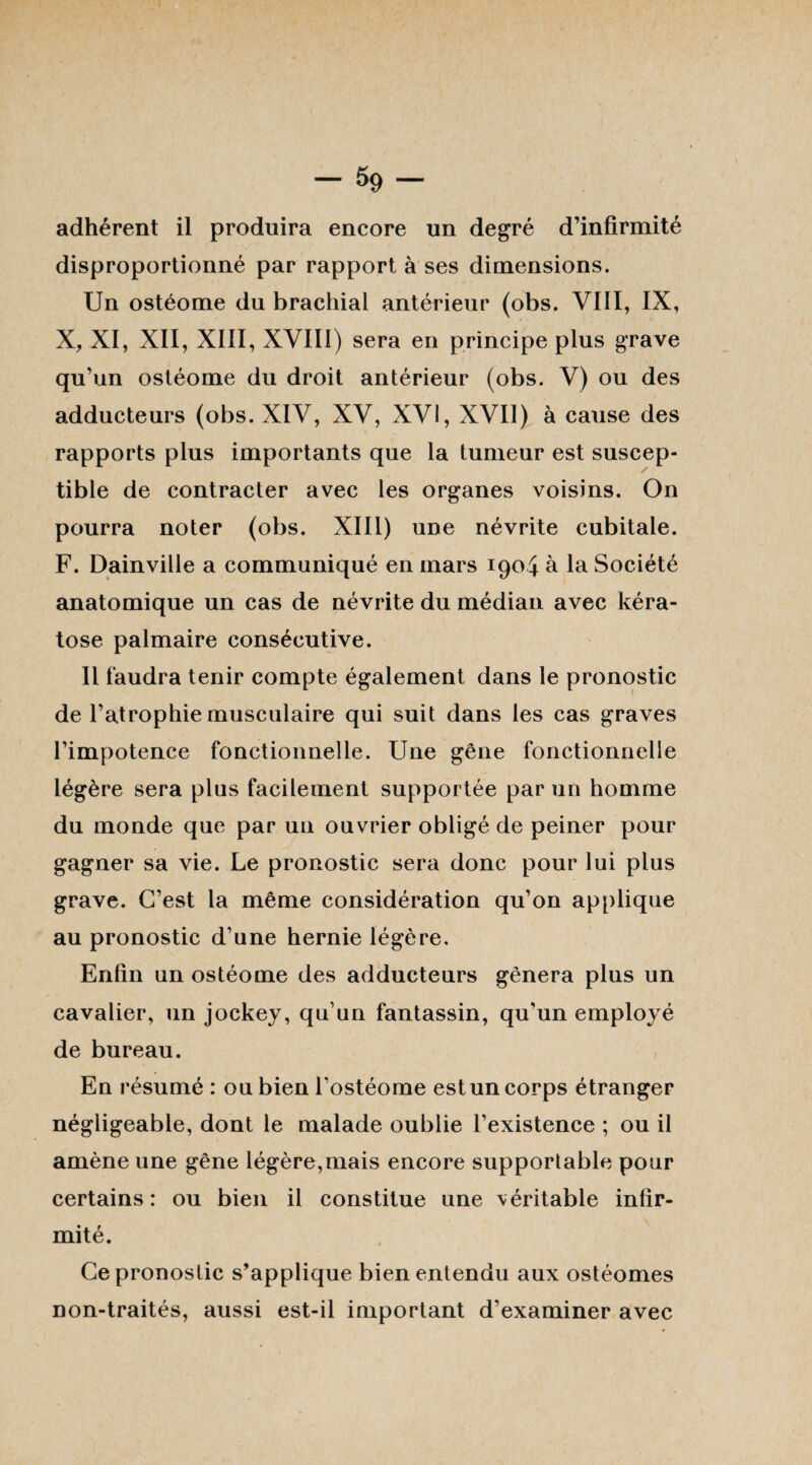 adhérent il produira encore un degré d’infirmité disproportionné par rapport à ses dimensions. Un ostéome du brachial antérieur (obs. VIII, IX, X, XI, XII, XIII, XVIII) sera en principe plus grave qu’un ostéome du droit antérieur (obs. V) ou des adducteurs (obs. XIV, XV, XVI, XVII) à cause des rapports plus importants que la tumeur est suscep¬ tible de contracter avec les organes voisins. On pourra noter (obs. XIII) une névrite cubitale. F. Dainville a communiqué en mars 1904 à la Société anatomique un cas de névrite du médian avec kéra¬ tose palmaire consécutive. Il faudra tenir compte également dans le pronostic de l’atrophie musculaire qui suit dans les cas graves l’impotence fonctionnelle. Une gêne fonctionnelle légère sera pins facilement supportée par un homme du monde que par un ouvrier obligé de peiner pour gagner sa vie. Le pronostic sera donc pour lui plus grave. C’est la même considération qu’on applique au pronostic d’une hernie légère. Enfin un ostéome des adducteurs gênera plus un cavalier, un jockey, qu’un fantassin, qu’un employé de bureau. , En résumé : ou bien l’ostéome est un corps étranger négligeable, dont le malade oublie l’existence ; ou il amène une gêne légère,mais encore supportable pour certains: ou bien il constitue une véritable infir¬ mité. Ce pronostic s’applique bien entendu aux ostéomes non-traités, aussi est-il important d’examiner avec
