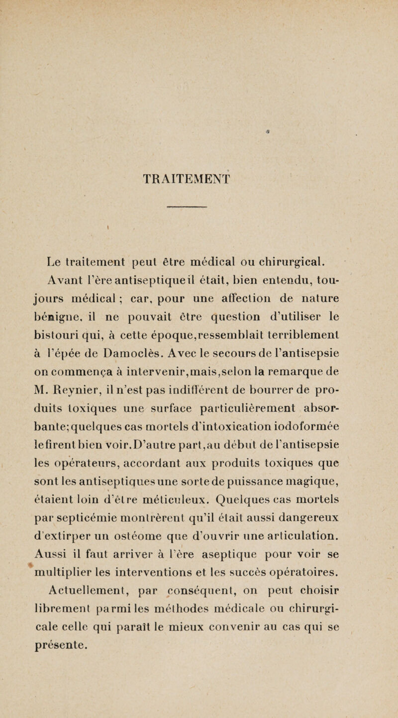 TRAITEMENT » Le traitement peut être médical ou chirurgical. Avant l’ère antiseptique il était, bien entendu, tou¬ jours médical ; car, pour une affection de nature bénigne, il ne pouvait être question d’utiliser le bistouri qui, à cette époque,ressemblait terriblement à l’épée de Damoclès. Avec le secours de l’antisepsie on commença à intervenir,mais,selon la remarque de M. Reynier, il n’est pas indifférent de bourrer de pro¬ duits toxiques une surface particulièrement absor¬ bante; quelques cas mortels d'intoxication iodoformée lefirentbien voir.D’autre part,au début de l’antisepsie les opérateurs, accordant aux produits toxiques que sont les antiseptiques une sorte de puissance magique, % étaient loin d'être méticuleux. Quelques cas mortels par septicémie montrèrent qu’il était aussi dangereux d extirper un ostéome que d’ouvrir une articulation. i Aussi il faut arriver à 1ère aseptique pour voir se multiplier les interventions et les succès opératoires. Actuellement, par conséquent, on peut choisir librement parmi les méthodes médicale ou chirurgi¬ cale celle qui parait le mieux convenir au cas qui se présente.