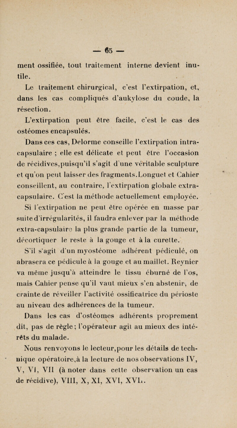 ment ossifiée, tout traitement interne devient inu¬ tile. Le traitement chirurgical, c’est l’extirpation, et, dans les cas compliqués d’aukylose du coude, la résection. L’extirpation peut être facile, c’est le cas des ostéomes encapsulés. Dans ces cas, Delorme conseille l’extirpation intra- capsulaire ; elle est délicate et peut être l’occasion de récidives,puisqu’il s’agit d une véritable sculpture et qu’on peut laisser des fragments.Longuet et Cahier conseillent, au contraire, l’extirpation globale extra- capsulaire. C est la méthode actuellement employée. Si l'extirpation ne peut être opérée en masse par suite d’irrégularités, il faudra enlever par la méthode extra-capsulairo la plus grande partie de la tumeur, décortiquer le reste à la gouge et à la curette. S’il s’agit d’un myostéome adhérent pédiculé, on abrasera ce pédicule à la gouge et au maillet. Reynier va même jusqu’à atteindre le tissu éburné de l’os, mais Cahier pense qu’il vaut mieux s’en abstenir, de crainte de réveiller l’activité ossificatrice du périoste au niveau des adhérences de la tumeur. Dans les cas d’ostéomes adhérents proprement dit, pas de règle; l’opérateur agit au mieux des inté¬ rêts du malade. * Nous renvoyons le lecteur,pour les détails de tech¬ nique opératoire,à la lecture de nos observations IV, V, VI, Vil (à noter dans cette observation un cas de récidive), VIII, X, XI, XVI, XVL.