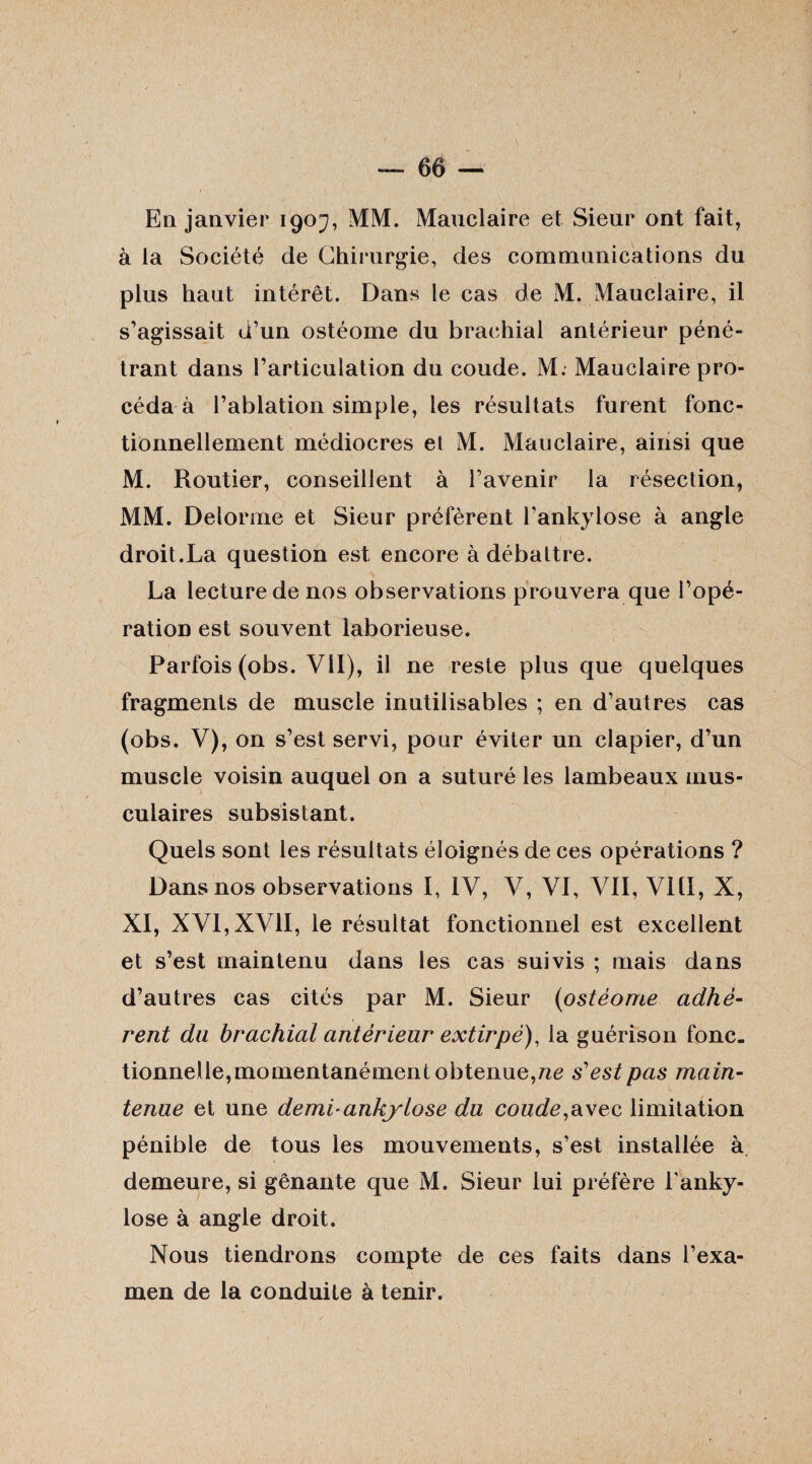 En janvier 1907, MM. Mauclaire et Sieur ont fait, à la Société de Chirurgie, des communications du plus haut intérêt. Dans le cas de M. Mauclaire, il s’agissait d’un ostéome du brachial antérieur péné¬ trant dans l’articulation du coude. M. Mauclaire pro¬ céda à l’ablation simple, les résultats furent fonc¬ tionnellement médiocres et M. Mauclaire, ainsi que M. Routier, conseillent à l’avenir la résection, MM. Delorme et Sieur préfèrent l’ankylose à angle droit.La question est encore à débattre. La lecture de nos observations prouvera que l’opé¬ ration est souvent laborieuse. Parfois (obs. Vil), il ne reste plus que quelques fragments de muscle inutilisables ; en d’autres cas (obs. V), on s’est servi, pour éviter un clapier, d’un muscle voisin auquel on a suturé les lambeaux mus¬ culaires subsistant. Quels sont les résultats éloignés de ces opérations ? Dans nos observations I, IV, V, VI, VII, VIII, X, XI, XVI, XVII, le résultat fonctionnel est excellent et s’est maintenu dans les cas suivis ; mais dans d’autres cas cités par M. Sieur (ostéome adhé¬ rent du brachial antérieur extirpé), la guérison fonc¬ tionnelle, momentanément obtenue,ne s'est pas main¬ tenue et une demi-ankylosé du coude,avec limitation pénible de tous les mouvements, s’est installée à demeure, si gênante que M. Sieur lui préfère lanky- lose à angle droit. Nous tiendrons compte de ces faits dans l’exa¬ men de la conduite à tenir.
