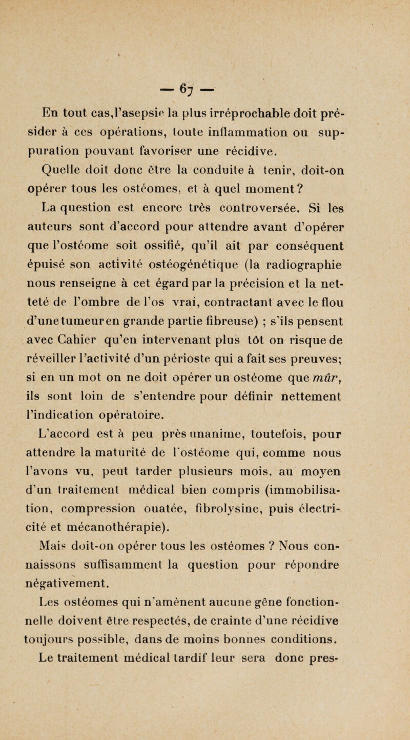 En tout cas,l’asepsie la plus irréprochable doit pré¬ sider à ces opérations, toute inflammation ou sup¬ puration pouvant favoriser une récidive. Quelle doit donc être la conduite à tenir, doit-on opérer tous les ostéomes, et à quel moment? La question est encore très controversée. Si les auteurs sont d’accord pour attendre avant d’opérer que l’ostéome soit ossifié, qu’il ait par conséquent épuisé son activité ostéogénétique (la radiographie nous renseigne à cet égard par la précision et la net¬ teté de l’ombre de l’os vrai, contractant avec le flou d’unetumeuren grande partie fibreuse) ; s'ils pensent avec Cahier qu’en intervenant plus tôt on risque de réveiller l’activité d’un périoste qui a fait ses preuves; si en un mot on ne doit opérer un ostéome que mûr, ils sont loin de s’entendre pour définir nettement l’indication opératoire. L'accord est à peu près unanime, toutefois, pour attendre la maturité de l'ostéome qui, comme nous l’avons vu, peut tarder plusieurs mois, au moyen d'un traitement médical bien compris (immobilisa¬ tion, compression ouatée, fibrolysine, puis électri¬ cité et mécanothérapie). Mais doit-on opérer tous les ostéomes ? Nous con¬ naissons suffisamment la question pour répondre négativement. Les ostéomes qui n’amènent aucune gêne fonction¬ nelle doivent être respectés, de crainte d’une récidive toujours possible, dans de moins bonnes conditions. Le traitement médical tardif leur sera donc près-