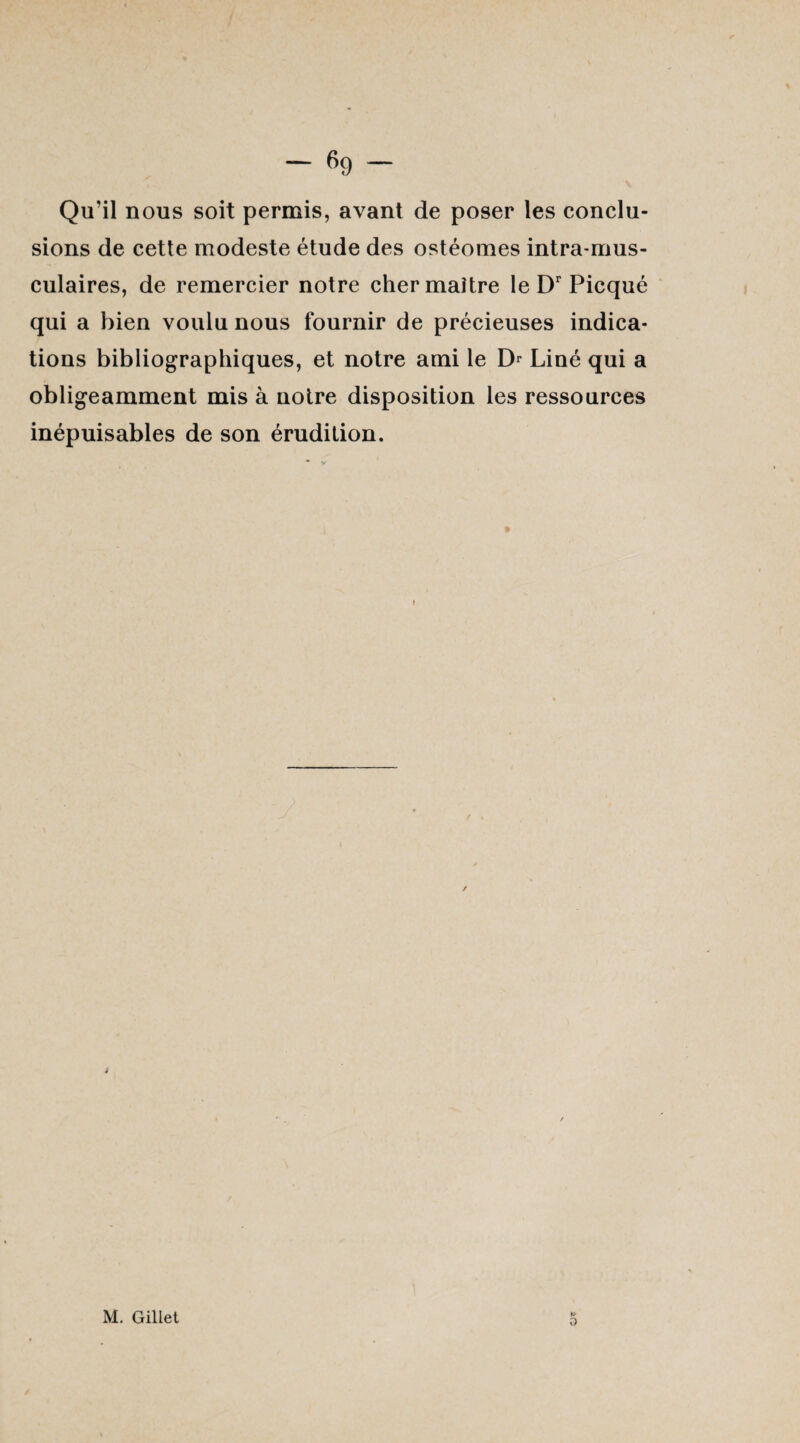 Qu'il nous soit permis, avant de poser les conclu¬ sions de cette modeste étude des ostéomes intra-mus- culaires, de remercier notre cher maître le Dr Picqué qui a bien voulu nous fournir de précieuses indica¬ tions bibliographiques, et notre ami le Dr Liné qui a obligeamment mis à notre disposition les ressources inépuisables de son érudition. » O M. Gillet