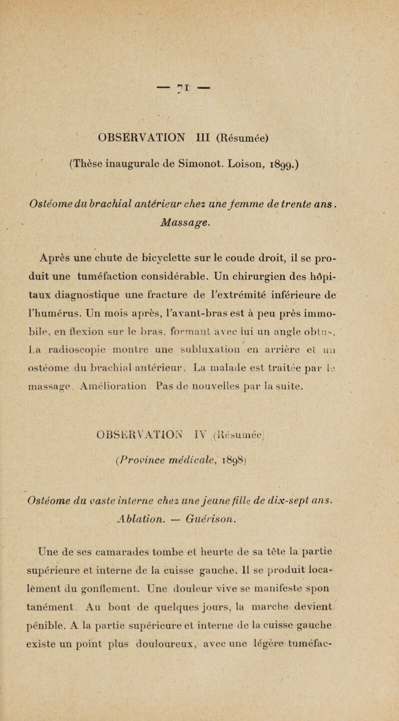 OBSERVATION 111 (Résumée) (Thèse inaugurale de Simonot. Loison, 1899.) 1 Ostéome du brachial antérieur chez une femme de trente ans. Massage. Après une chute de bicyclette sur le coude droit, il se pro¬ duit une tuméfaction considérable. Un chirurgien des hôpi¬ taux diagnostique une fracture de l'extrémité inférieure de l’humérus. Un mois après, Tavant-bras est à peu près immo¬ bile. en flexion sur le bras, formant avec lui un angle obtu^. 7 La radioscopie montre une subluxation en arrière eL un ostéome du brachial antérieur. La malade est traitée par lu massage. Amélioration Pas de nouvelles par la suite. • . ■' 8 ' ’ ;• , y ' 1 / OBSERVATION IV (Résumée) (Province médicale, 1898) Ostéome du vaste interne chez une jeune fille de dix-sept ans. Ablation. — Guérison. Une de ses camarades tombe et heurte de sa tête la partie supérieure et interne de la cuisse gauche. 11 se produit loca¬ lement du gonflement. Une douleur vive se manifeste spon s tanément. Au bout de quelques jours, la marche devient pénible. A la partie supérieure et interne de la cuisse gauche existe un point plus douloureux, avec une légère tuméfac-