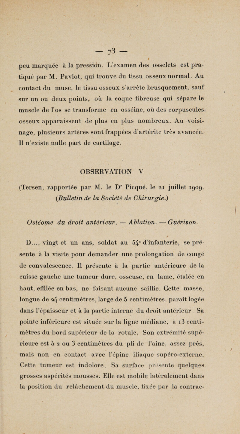 i peu marquée à la pression. L'examen des osselets est pra¬ tiqué par M. Paviot, qui trouve du tissu osseux normal. Au contact du muse, le tissu osseux s’arrête brusquement, sauf sur un ou deux points, où la coque fibreuse qui sépare le muscle de l’os se transforme en osséine, où des corpuscules osseux apparaissent de plus en plus nombreux. Au voisi¬ nage, plusieurs artères sont frappées d’artérite très avancée. Il n’existe nulle part de cartilage. OBSERVATION V (Tersen, rapportée par M. le Dr Picqué, le 21 juillet 1909. (.Bulletin de la Société de Chirurgie.) 4 Ostéome du droit antérieur. — Ablation. — Guérison. D..., vingt et un ans, soldat au 54e d’infanterie, se pré¬ sente à la visite pour demander une prolongation de congé de convalescence. Il présente à la partie antérieure de la cuisse gauche une tumeur dure, osseuse, en lame, étalée en haut, effilée en bas, ne faisant aucune saillie. Cette masse, longue de 24 centimètres, large de 5 centimètres, paraît logée dans l’épaisseur et à la partie interne du droit antérieur, Sa pointe inférieure est située sur la ligne médiane, à i3 centi¬ mètres du bord supérieur de la rotule. Son extrémité supé¬ rieure est à 2 ou 3 centimètres du pli de l’aine, assez près, mais non en contact avec l’épine iliaque supéro-externe. Cette tumeur est indolore. Sa surface présente quelques grosses aspérités mousses. Elle est mobile latéralement dans la position du relâchement du muscle, fixée par la contrac-