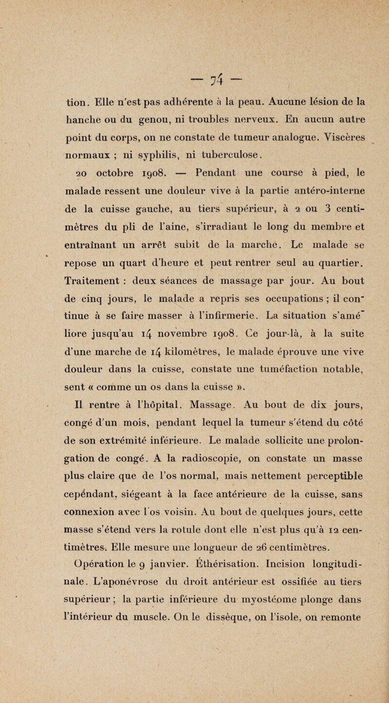 tion. Elle n'est pas adhérente à la peau. Aucune lésion de la hanche ou du genou, ni troubles nerveux. En aucun autre point du corps, on ne constate de tumeur analogue. Viscères normaux ; ni syphilis, ni tuberculose. 20 octobre 1908. — Pendant une course à pied, le malade ressent une douleur vive à la partie antéro-interne de la cuisse gauche, au tiers supérieur, à 2 ou 3 centi¬ mètres du pli de l’aine, s’irradiant le long du membre et entraînant un arrêt subit de la marche. Le malade se repose un quart d’heure et peut rentrer seul au quartier. Traitement : deux séances de massage par jour. Au bout de cinq jours, le malade a repris ses occupations ; il con tinue à se faire masser à l’infirmerie. La situation s’amé liore jusqu’au 14 novembre 1908. Ce jour-là, à la suite d’une marche de 14 kilomètres, le malade éprouve une vive douleur dans la cuisse, constate une tuméfaction notable, sent « comme un os dans la cuisse ». Il rentre à l’hôpital. Massage. Au bout de dix jours, congé d’un mois, pendant lequel la tumeur s’étend du côté de son extrémité inférieure. Le malade sollicite une prolon¬ gation de congé. A la radioscopie, on constate un masse plus claire que de l’os normal, mais nettement perceptible cepéndant, siégeant à la face antérieure de la cuisse, sans connexion avec l'os voisin. Au bout de quelques jours, cette masse s’étend vers la rotule dont elle n’est plus qu’à 12 cen¬ timètres. Elle mesure une longueur de 26 centimètres. Opération le 9 janvier. Éthérisation. Incision longitudi¬ nale. L’aponévrose du droit antérieur est ossifiée au tiers supérieur ; la partie inférieure du myostéome plonge dans l’intérieur du muscle. On le dissèque, on l’isole, on remonte