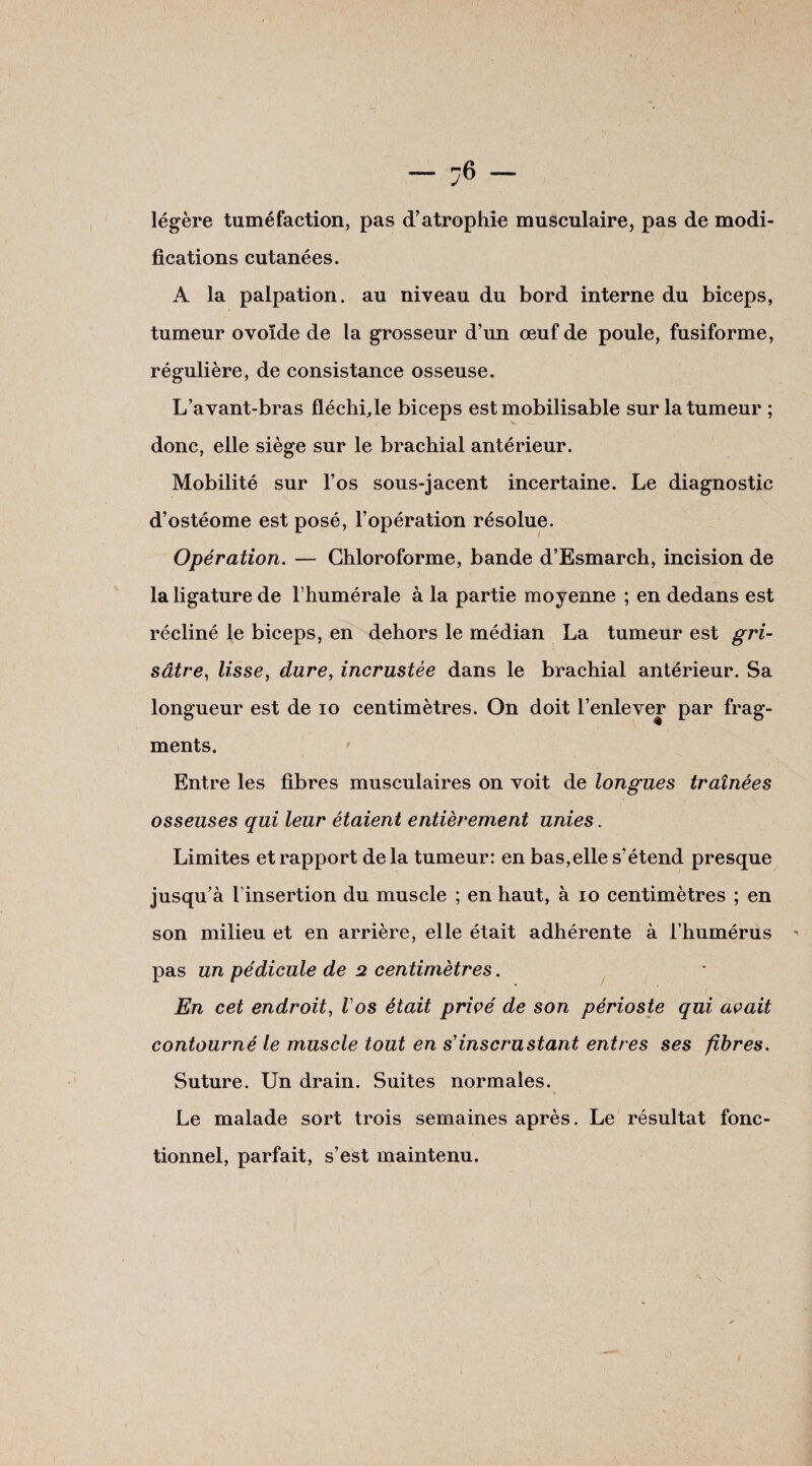 légère tuméfaction, pas d’atrophie musculaire, pas de modi¬ fications cutanées. A la palpation, au niveau du bord interne du biceps, tumeur ovoïde de la grosseur d’un œuf de poule, fusiforme, régulière, de consistance osseuse. L’avant-bras fléchi,le biceps est mobilisable sur la tumeur ; donc, elle siège sur le brachial antérieur. Mobilité sur l’os sous-jacent incertaine. Le diagnostic d’ostéome est posé, l’opération résolue. Opération. — Chloroforme, bande d’Esmarch, incision de la ligature de l’humérale à la partie moyenne ; en dedans est récliné le biceps, en dehors le médian La tumeur est gri¬ sâtre, lisse, dure, incrustée dans le brachial antérieur. Sa longueur est de io centimètres. On doit l’enlever par frag¬ ments. Entre les fibres musculaires on voit de longues traînées osseuses qui leur étaient entièrement unies. Limites et rapport delà tumeur: en bas,elle s’étend presque jusqu’à l’insertion du muscle ; en haut, à io centimètres ; en son milieu et en arrière, elle était adhérente à l’humérus ' pas un pédicule de 2 centimètres. En cet endroit, Vos était privé de son périoste qui avait contourné le muscle tout en s’inscrustant entres ses fibres. Suture. Un drain. Suites normales. Le malade sort trois semaines après. Le résultat fonc¬ tionnel, parfait, s’est maintenu. I