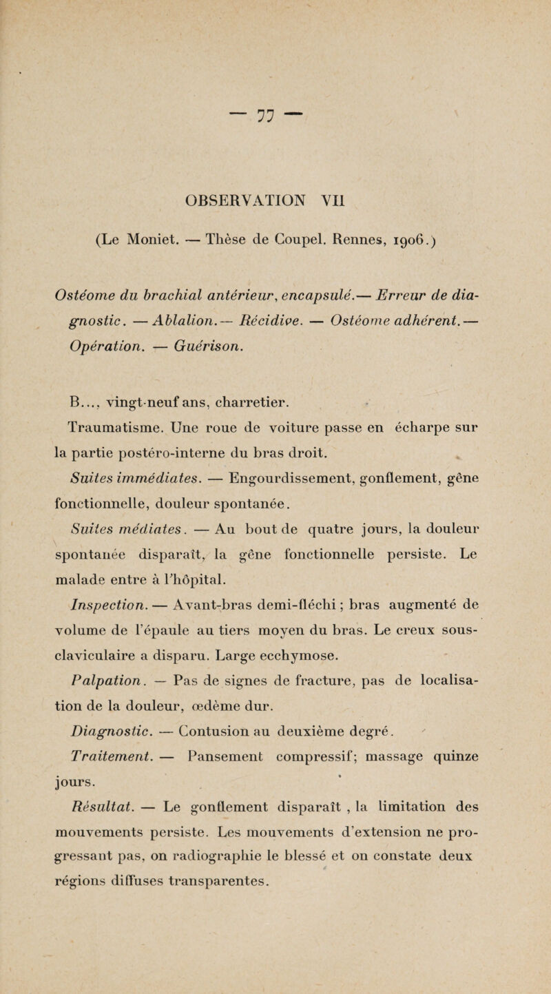 (Le Moniet. — Thèse de Coupel. Rennes, 1906.) Ostéome du brachial antérieur, encapsulé.— Erreur de dia¬ gnostic. — Ablation.— Récidive. — Ostéome adhérent.— Opération. — Guérison. B..., vingt-neuf ans, charretier. Traumatisme. Une roue de voiture passe en écharpe sur la partie postéro-interne du bras droit. Suites immédiates. — Engourdissement, gonflement, gêne fonctionnelle, douleur spontanée. Suites médiates. — Au bout de quatre jours, la douleur \ spontanée disparaît, la gêne fonctionnelle persiste. Le malade entre à l'hôpital. Inspection. — Avant-bras demi-fléchi ; bras augmenté de volume de l’épaule au tiers moyen du bras. Le creux sous- claviculaire a disparu. Large ecchymose. Palpation. — Pas de signes de fracture, pas de localisa¬ tion de la douleur, œdème dur. Diagnostic. — Contusion au deuxième degré. Traitement. — Pansement compressif; massage quinze jours. Résultat. — Le gonflement disparaît , la limitation des mouvements persiste. Les mouvements d’extension ne pro¬ gressant pas, on radiographie le blessé et on constate deux * ' régions diffuses transparentes.