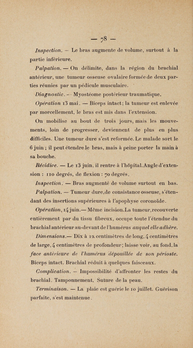 Inspection. —- Le bras augmente de volume, surtout à la partie inférieure. Palpation. — On délimite, dans la région du brachial antérieur, une tumeur osseuse ovalaire formée de deux par¬ ties réunies par un pédicule musculaire. ' Diagnostic. -- Myostéome postérieur traumatique. Opération i3 mai. — Biceps intact; la tumeur est enlevée par morcellement, le bras est mis dans l’extension. On mobilise au bout de trois jours, mais les mouve¬ ments, loin de progresser, deviennent de plus en plus difficiles. Une tumeur dure s’est reformée. Le malade sort le 6 juin ; il peut étendre le bras, mais à peine porter la main à sa bouche. l Récidive. — Le i3 juin, il rentre à l’hôpital. Angle d’exten¬ sion : no degrés, de flexion : 70 degrés. Inspection. — Bras augmenté de volume surtout en bas. Palpation. — Tumeur dure,de consistance osseuse, s’éten¬ dant des insertions supérieures à Tapophyse coronoïde. Opération, 14 juin.— Même incision.La tumeur,recouverte entièrement par du tissu fibreux, occupe toute l’étendue du brachial antérieur au-devant de l’humérus auquel elle adhère. Dimensions.— Dix à 12. centimètres de long, 4 centimètres de large,4 centimètres de profondeur; laisse voir, au fond,la face antérieure de l’humérus dépouillée de son périoste. Biceps intact. Brachial réduit à quelques faisceaux. Complication. — Impossibilité d’affronter les restes du brachial. Tamponnement. Suture delà peau. Terminaison. — La plaie est guérie le 10 juillet. Guérison parfaite, s’est maintenue.