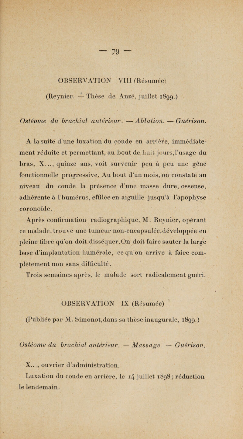 OBSERVATION VIII ^Résumée) (Reynier. — Thèse de Anzé, juillet 1899.) Ostéome du brachial antérieur. —Ablation. — Guérison. « A la suite d’une luxation du coude en arrière, immédiate1 ment réduite et permettant, au bout de huit jours,l’usage du bras, X..., quinze ans, voit survenir peu à peu une gêne fonctionnelle progressive. Au bout d’un mois, on constate au niveau du coude la présence d’une masse dure, osseuse, adhérente à l’humérus, effilée en aiguille jusqu'à l’apophyse coronoïde. Après confirmation radiographique, M. Reynier, opérant ce malade, trouve une tumeur non-encapsulée,développée en pleine fibre qu’on doit disséquer. On doit faire sauter la large base d’implantation humérale, ce qu’on arrive à faire com¬ plètement non sans difficulté. Trois semaines après, le malade sort radicalement guéri. OBSERVATION IX (Résumée) (Publiée par M, Simonot,dans sa thèse inaugurale, 1899.) * i Ostéome du brachial antérieur. — Massage. — Guérison. X..., ouvrier d’administration. Luxation du coude en arrière, le 14 juillet 1898; réduction le lendemain.