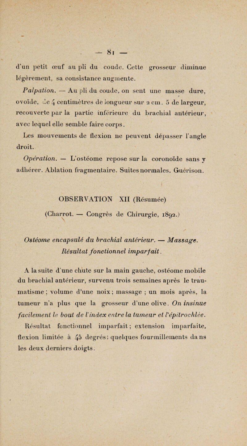 d’un petit œuf au pli du coude. Cette grosseur diminue légèrement, sa consistance augmente. Palpation. — Au pli du coude, on sent une masse dure, f ovoïde, de 4 centimètres de longueur sur 2 cm. 5 de largeur, recouverte par la partie inférieure du brachial antérieur, avec lequel elle semble faire corps. Les mouvements de flexion ne peuvent dépasser l’angle droit. Opération. — L’ostéome repose sur la coronoïde sans y adhérer. Ablation fragmentaire. Suites normales. Guérison. OBSERVATION XII (Résumée) (Charrot. — Congrès de Chirurgie, 1892.) Ostéome encapsulé du brachial antérieur. — Massage. Résultat fonctionnel imparfait. j A la suite d’une chute sur la main gauche, ostéome mobile du brachial antérieur, survenu trois semaines après le trau¬ matisme ; volume d’une noix; massage ; un mois après, la tumeur n’a plus que la grosseur d’une olive. On insinue facilement le bout de l'index entre la tumeur et Vépitrochlée. Résultat fonctionnel imparfait ; extension imparfaite, flexion limitée à éfi degrés; quelques fourmillements dans les deux derniers doigts.