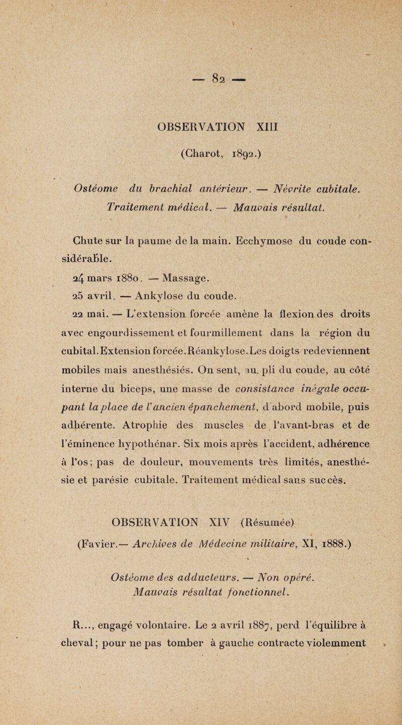 > ' — 82 «— OBSERVATION XIII (Gharot, 1892.) Ostéome du brachial antérieur. — Née rite cubitale. Traitement médical. — Mauvais résultat. Chute sur la paume de la main. Ecchymose du coude con¬ sidérable. 24 mars 1880. —Massage. 25 avril. — Ankylosé du coude. 22 mai. — L’extension forcée amène la flexion des droits avec engourdissement et fourmillement dans la région du cubital.Extension forcée.Réankylose. Les doigts redeviennent mobiles mais anesthésiés. On sent, au, pli du coude, au côté interne du biceps, une masse de consistance inégale occu¬ pant la place de Vancien épanchement, d abord mobile, puis adhérente. Atrophie des muscles de l’avant-bras et de l’éminence hypothénar. Six mois après l’accident, adhérence à l’os; pas de douleur, mouvements très limités, anesthé¬ sie et parésie cubitale. Traitement médical sans succès. OBSERVATION XIV (Résumée) (Favier.— Archives de Médecine militaire, XI, 1888.) Ostéome des adducteurs. —- Non opéré. Mauvais résultat fonctionnel. R..., engagé volontaire. Le 2 avril 1887, perd l’équilibre à cheval ; pour ne pas tomber à gauche contracte violemment