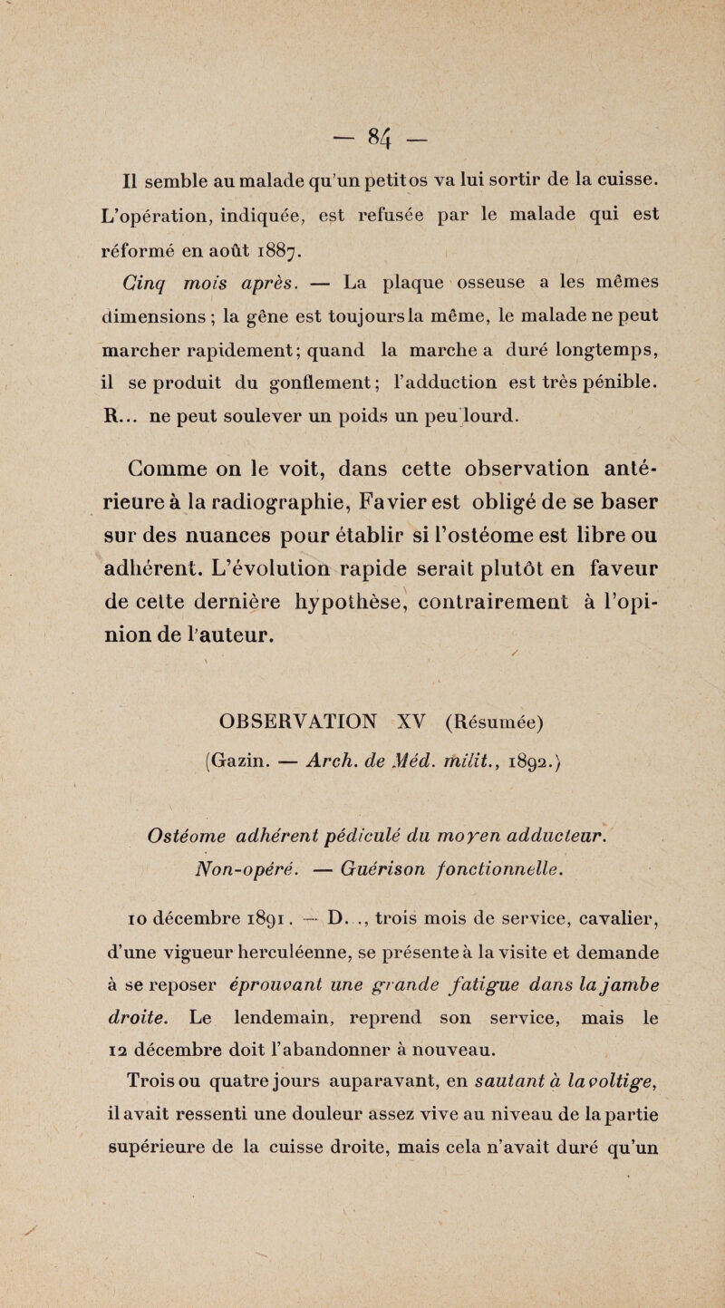 Il semble au malade qu’un petit os va lui sortir de la cuisse. L’opération, indiquée, est refusée par le malade qui est réformé en août 1887. Cinq mois après. — La plaque osseuse a les mêmes dimensions ; la gêne est toujours la même, le malade ne peut marcher rapidement ; quand la marche a duré longtemps, il se produit du gonflement; l’adduction est très pénible. R... ne peut soulever un poids un peu lourd. Gomme on le voit, dans cette observation anté¬ rieure à la radiographie, Fa vier est obligé de se baser sur des nuances pour établir si l’ostéome est libre ou adhérent. L’évolution rapide serait plutôt en faveur de cette dernière hypothèse, contrairement à l’opi¬ nion de fauteur. / > * OBSERVATION XV (Résumée) (Gazin. — Arch. de Méd. milit., 1892.) Ostéome adhérent pédiculé du moyen adducteur. Non-opéré. — Guérison fonctionnelle. 10 décembre 1891. — D. ., trois mois de service, cavalier, d’une vigueur herculéenne, se présente à la visite et demande à se reposer éprouvant une grande fatigue dans la jambe droite. Le lendemain, reprend son service, mais le 12 décembre doit l’abandonner à nouveau. Trois ou quatre jours auparavant, en sautant à la voltige, il avait ressenti une douleur assez vive au niveau de la partie supérieure de la cuisse droite, mais cela n’avait duré qu’un