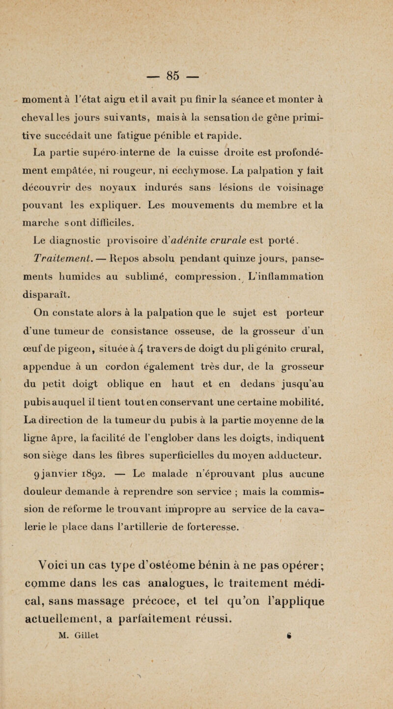 moment à l'état aigu et il avait pu finir la séance et monter à cheval les jours suivants, mais à la sensation de gêne primi¬ tive succédait une fatigue pénible et rapide. La partie supéro interne de la cuisse droite est profondé- ment empâtée, ni rougeur, ni ecchymose. La palpation y lait découvrir des noyaux indurés sans lésions de voisinage pouvant les expliquer. Les mouvements du membre et la marche sont dilïiciles. Le diagnostic provisoire & adénite crurale est porté. Traitement. — Repos absolu pendant quinze jours, panse¬ ments humides au sublimé, compression. L'inflammation disparaît. On constate alors à la palpation que le sujet est porteur \ d’une tumeur de consistance osseuse, de la grosseur d’un œuf de pigeon, située à 4 travers de doigt du pli génito crural, . ... ’ • I appendue à un cordon également très dur, de la grosseur du petit doigt oblique en haut et en dedans jusqu’au pubis auquel il tient tout en conservant une certaine mobilité. La direction de la tumeur du pubis à la partie moyenne de la ligne âpre, la facilité de l’englober dans les doigts, indiquent son siège dans les fibres superficielles du moyen adducteur. 9janvier 1892. — Le malade n’éprouvant plus aucune douleur demande à reprendre son service ; mais la commis¬ sion de réforme le trouvant impropre au service de la cava- I lerie le place dans l’artillerie de forteresse. Voici un cas type cTostéome bénin à ne pas opérer ; comme dans les cas analogues, le traitement médi¬ cal, sans massage précoce, et tel qu’on l’applique actuellement, a parfaitement réussi. • « * > M. Gillet ê