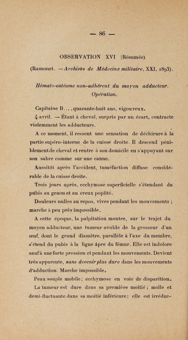 OBSERVATION XVI (Résumée) * (Ramonet. —Archives de Médecine militaire, XXI, 1893). Hémato-ostéome non-adhérent du moyen adducteur. Opération. Capitaine B... ,quarante-huit ans, vigoureux. 4 avril. —Étant à cheval, surpris par un écart, contracte violemment les adducteurs. * A ce moment, il ressent une sensation de déchirure à la partiesupéro-interne delà cuisse droite. Il descend péni¬ blement de cheval et rentre à son domicile en s’appuyant sur son sabre comme sur une canne. Aussitôt après l’accident, tuméfaction diffuse considé¬ rable de la cuisse droite. Trois jours après, ecchymose superficielle s’étendant du pubis au genou et au creux poplité. Douleurs nulles au repos, vives pendant les mouvements ; marche à peu près impossible. A cette époque, la palpitation montre, sur le trajet du moyen adducteur, une tumeur ovoïde de la grosseur d’un œuf, dont le grand diamètre, parallèle à l’axe du membre, s’étend du pubis à la ligne âpre du fémur. Elle est indolore sauf à une forte pression et pendant les mouvements. Devient très apparente, sans devenir plus dure dans les mouvements d’adduction. Marche impossible. Peau souple mobile; ecchymose en voie de disparition. La tumeur est dure dans sa première moitié; molle et demi-fluctuante dans sa moitié inférieure ; elle est irréduc-