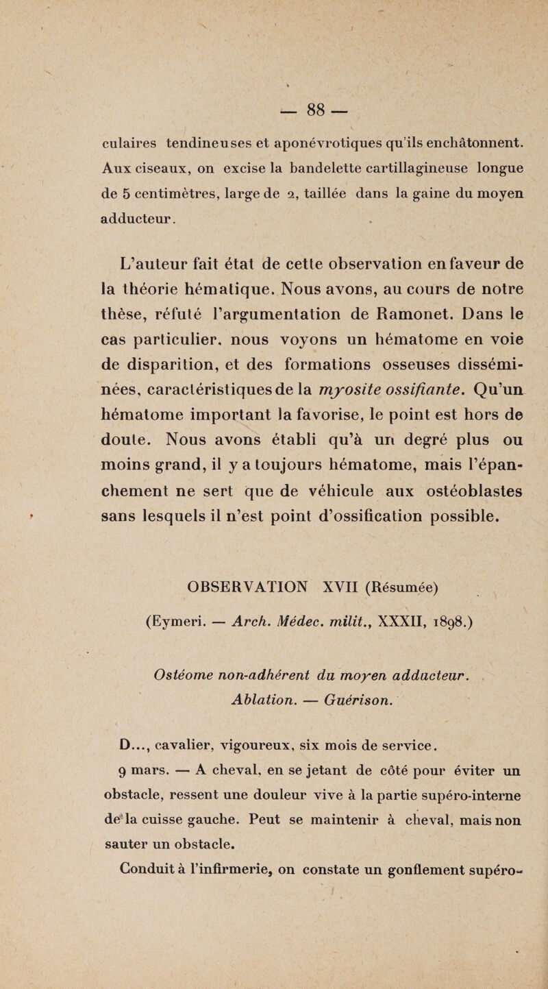 / i 1 culaires tendineuses et aponévrotiques qu’ils enchâtonnent. Aux ciseaux, on excise la bandelette cartillagineuse longue de 5 centimètres, large de 2, taillée dans la gaine du moyen adducteur. L’auteur fait état de cette observation en faveur de la théorie hématique. Nous avons, au cours de notre thèse, réfuté l’argumentation de Ramonet. Dans le cas particulier, nous voyons un hématome en voie de disparition, et des formations osseuses dissémi¬ nées, caractéristiques de la myosite ossifiante. Qu’un hématome important la favorise, le point est hors de doute. Nous avons établi qu’à un degré plus ou moins grand, il y a toujours hématome, mais l’épan¬ chement ne sert que de véhicule aux ostéoblastes > sans lesquels il n’est point d’ossification possible. OBSERVATION XVII (Résumée) ■ ' - - y (Eymeri. — Arch. Médec. mïlitXXXII, 1898.) Ostéome non-adhérent du moyen adducteur. Ablation. — Guérison. D..., cavalier, vigoureux, six mois de service. 9 mars. — A cheval, en se jetant de côté pour éviter un obstacle, ressent une douleur vive à la partie supéro-interne de là cuisse gauche. Peut se maintenir à cheval, mais non sauter un obstacle. Conduit à l’infirmerie, on constate un gonflement supéro~