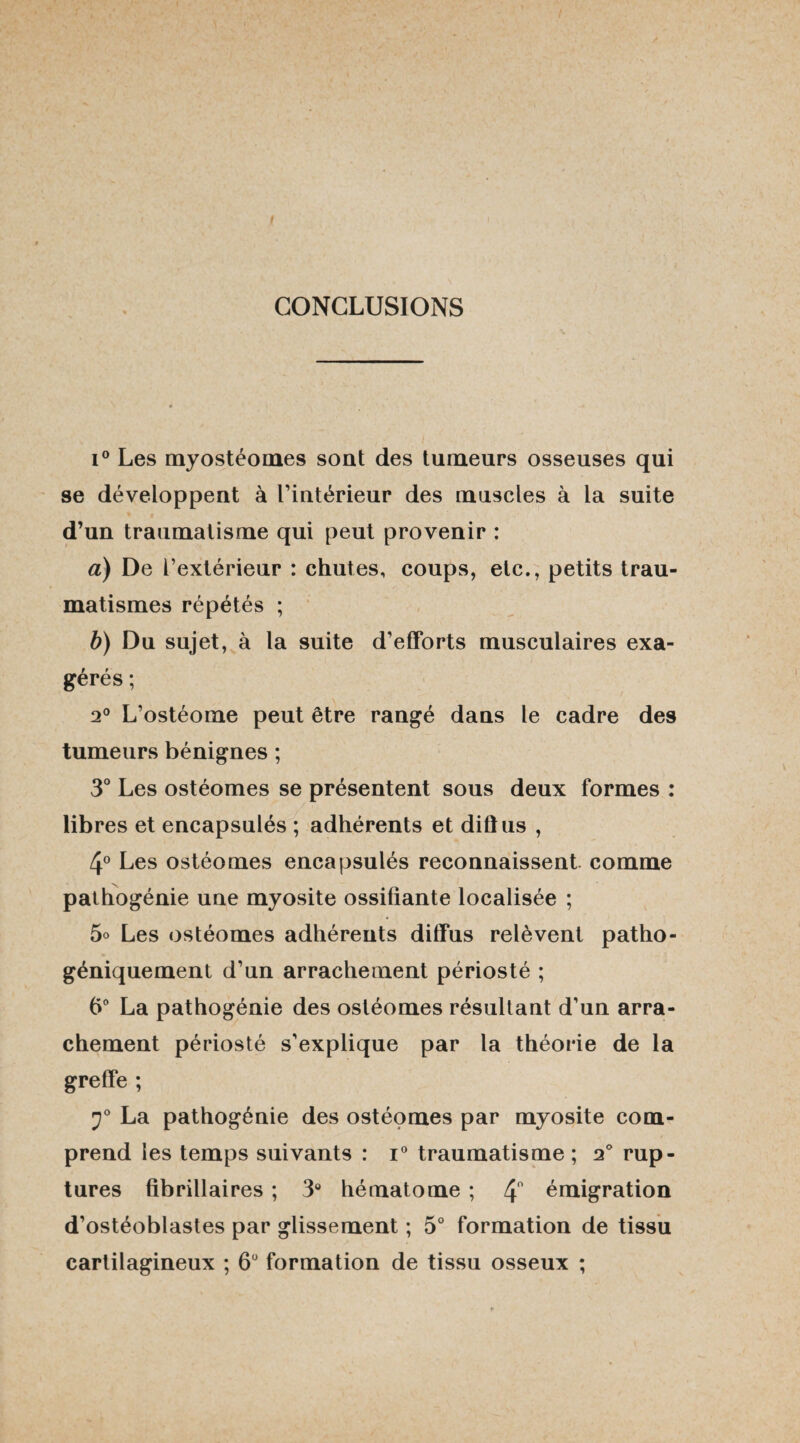 CONCLUSIONS i° Les myostéomes sont des tumeurs osseuses qui se développent à l’intérieur des muscles à la suite d’un traumatisme qui peut provenir : a) De l’extérieur : chutes, coups, etc., petits trau¬ matismes répétés ; b) Du sujet, à la suite d’efforts musculaires exa¬ gérés ; 2° L’ostéome peut être rangé dans le cadre des tumeurs bénignes ; 3° Les ostéomes se présentent sous deux formes : libres et encapsulés ; adhérents et dillus , 4° Les ostéomes encapsulés reconnaissent comme pathogénie une myosite ossifiante localisée ; 5o Les ostéomes adhérents diffus relèvent patho- géniquement d’un arrachement périosté ; 6° La pathogénie des ostéomes résultant d’un arra¬ chement périosté s’explique par la théorie de la greffe ; 2° La pathogénie des ostéomes par myosite com¬ prend les temps suivants : i° traumatisme; 2° rup¬ tures fibrillaires ; 3° hématome ; 4° émigration d’ostéoblastes par glissement ; 5° formation de tissu cartilagineux ; 6° formation de tissu osseux ;