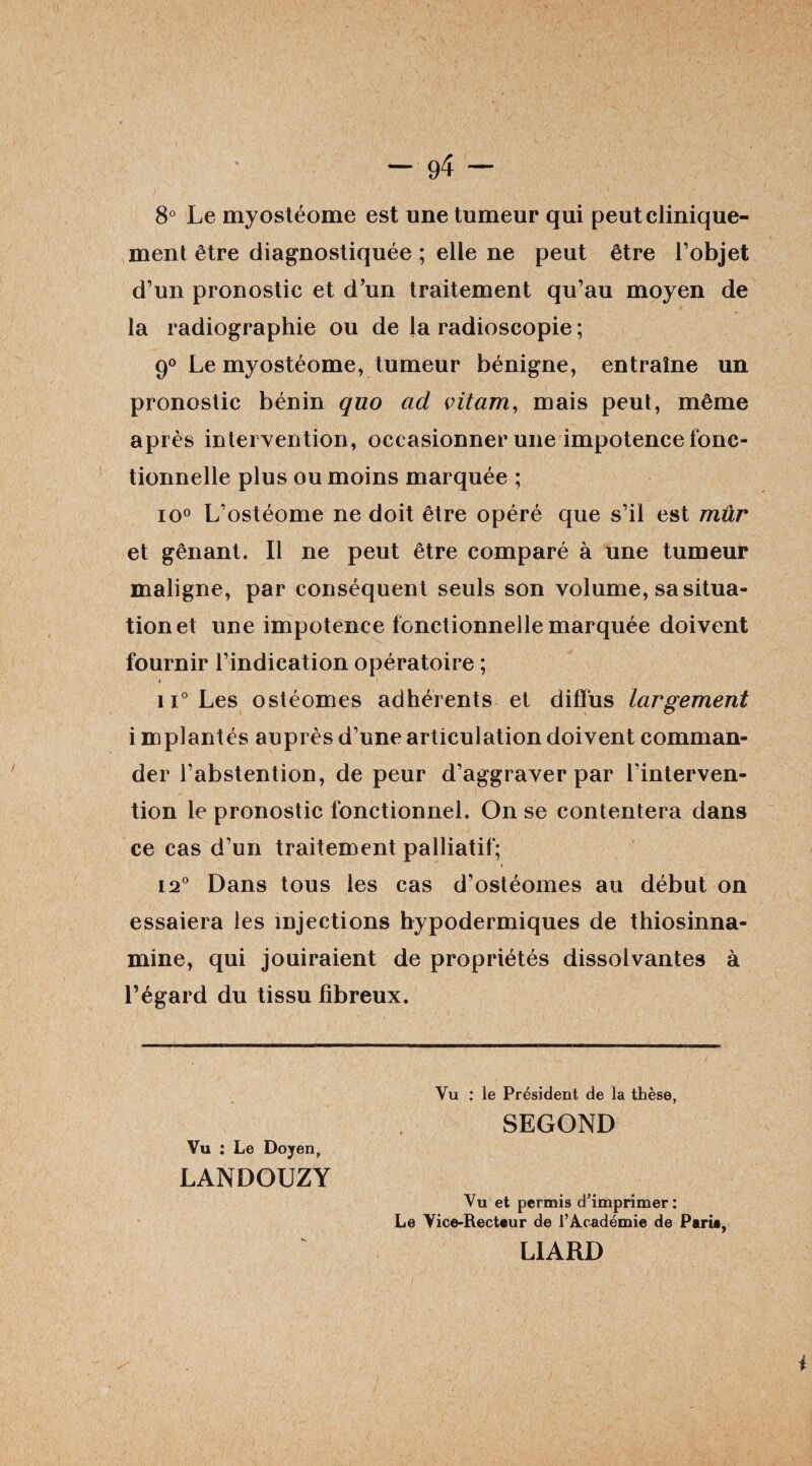 8° Le myostéome est une tumeur qui peut clinique¬ ment être diagnostiquée ; elle ne peut être l’objet d’un pronostic et d’un traitement qu’au moyen de la radiographie ou de la radioscopie ; 9° Le myostéome, tumeur bénigne, entraîne un pronostic bénin quo ad vitam, mais peut, même après intervention, occasionner une impotence fonc¬ tionnelle plus ou moins marquée ; io° L’ostéome ne doit être opéré que s’il est mûr et gênant. Il ne peut être comparé à une tumeur maligne, par conséquent seuls son volume, sa situa¬ tion et une impotence fonctionnelle marquée doivent fournir l’indication opératoire ; « ii° Les ostéomes adhérents et difï'us largement i mplantés auprès d’une articulation doivent comman¬ der l’abstention, de peur d’aggraver par l’interven¬ tion le pronostic fonctionnel. On se contentera dans ce cas d’un traitement palliatif; 12° Dans tous les cas d’ostéomes au début on essaiera les injections hypodermiques de thiosinna- mine, qui jouiraient de propriétés dissolvantes à l’égard du tissu fibreux. Vu : le Président de la thèse, SEGOND Vu : Le Doyen, LANDOUZY Vu et permis d'imprimer: Le Vice-Recteur de l’Académie de Parie, LIARD i