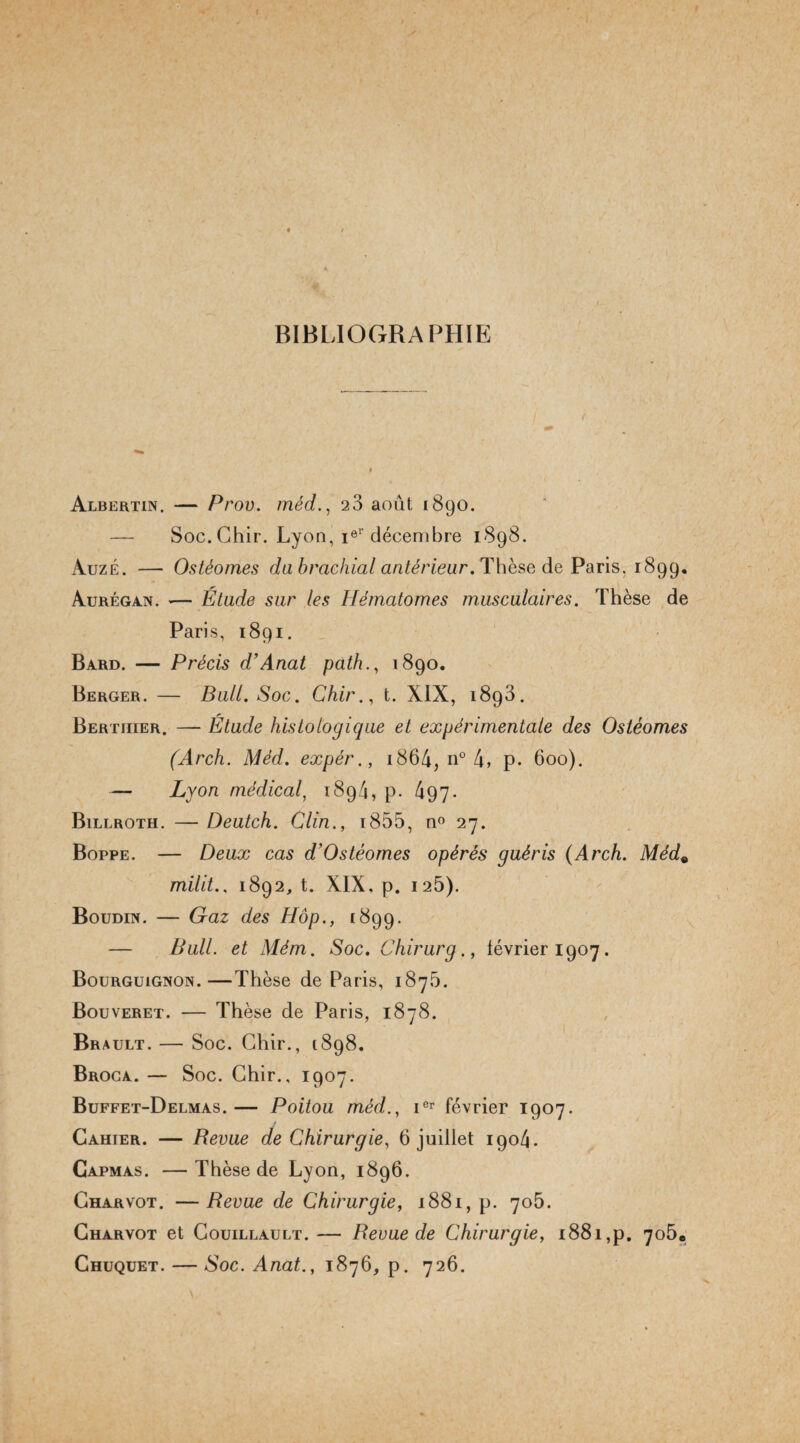 • / / BIBLIOGRAPHIE Albertin. — Prov. méd., 23 août 1890. — Soc. Ghir. Lyon, ier décembre 1898. àuzé. — Ostèomes da brachial antérieur. Thèse de Paris, 1899. Aurégan. •— Etude sur les Hématomes musculaires. Thèse de Paris, 1891. Bard. — Précis d’Anat path., 1890. Berger. — Bull. Soc. Chir., t. XIX, 1893. Bertiiier. — Etude histologique et expérimentale des Ostèomes (Arch. Méd. expér., 1864, n° 4, p. 600). — Lyon médical, 189/4, p. 497* Billroth. — Deutch. Clin., i855, n° 27. Boppe. — Deux cas d'Ostéomes opérés guéris (Arch. Méd« milit.. 1892, t. XIX, p. 125). Boudin. — Graz des Hop., 1899. — Bull, et Mèm. Soc. Chirurg., février 1907. Bourguignon.—Thèse de Paris, 1875. Bouveret. — Thèse de Paris, 1878. Brault. — Soc. Chir., 1898. Broca. — Soc. Chir., 1907. Buffet-Delmas.— Poitou méd., ier février 1907. Cahier. — Revue de Chirurgie, 6 juillet 1904. Capmas. —Thèse de Lyon, 1896. Charvot. —Revue de Chirurgie, 1881, p. 705. Gharvot et Couillault.— Revue de Chirurgie, 1881,p. 7o5e Ghuquet. — Soc. Anat., 1876, p. 726.