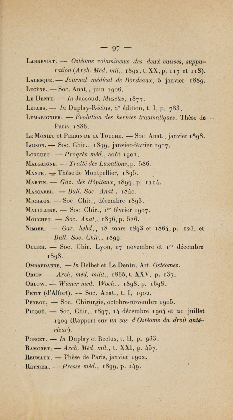 Labrevoit. — Ostéome volumineux des deux cuisses, suppu¬ ration (Arch. Méd. mil., 1892, t. XX, p. 117 et 118). Lalesque.— Journal médical de Bordeaux, 5 janvier 1889. Lecène. —Soc. Anat., juin 1906. Le Dentu. — In Jaccoud. Muscles, 1877. Lejars.— In Duplay-Reclus, 2e édition, t. I, p. 783. Lemarignier. — Evolution des hernies traumatiques. Thèse de ». Paris, 1886. Le Moniet et Perrin de la Touche. — Soc. Anat., janvier 1898. Loison.— Soc. Chir., 1899, janvier-février 1907. Longuet. —Progrès méd., août 1901. Malgaigne. — Traité des Luxations, p. 586. Mante, —r Thèse de Montpellier, 1895. Martin.— Gaz. des Hôpitaux, 1899, p. m4. Mascarel. — Bull. Soc. Anat., i84o. Michaux. — Soc. Chir., décembre i8g3. Mauclaire. — Soc. Chir., ier février 1907. Mouchet. — Soc. Anat., 1896, p. 526* Nimier. — Gaz. hehd., 18 mars 1898 et 1864, p* 123, et Bull. Soc. Chir., 1899. Ollier. — Soc. Chir. Lyon, 17 novembre et ier décembre 1898. Ombredanne. —In Delbet et Le Dentu. Art. Ostéomes. Orion. —Arch. méd. milit., 1865,t. XXV, p. 137. Orlow. — Wiener med. Woch., 1898, p. 1698. Petit (d’Alfort). — Soc. Anat., t. I, 1902. Peyrot. — Soc. Chirurgie, octobre-novembre 1905. Picqué. — Soc. Chir,, 1897, i4 décembre 1904 et 21 juillet 1909 (Rapport sur un cas dé Ostéome du droit anté¬ rieur). Poncet. — In Duplay et Reclus, t. II, p. 933. Ramonet. —Arch. Méd. mil., t. XXI, p. 457. Reumaux. — Thèse de Paris, janvier 1902. Reynier. —Presse méd., 1899, p. 149* \