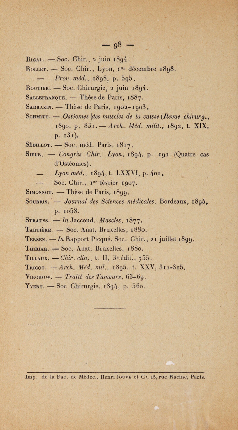 -98 - Rigal. — Soc. Chir., 2 juin 1894. Rollet.— Soc. Chir., Lyon, ier décembre 1898. — Prov. méd., 1898, p. 5g5. Routier. — Soc. Chirurgie, 2 juin 1894. Sàllefranque. — Thèse de Paris, 1887. Sàrrazin. — Thèse de Paris, 1902-1903. Schmitt. — Ostéomes jdes muscles de la cuisse {Revue chirurg 1890, p. 831. — Arch. Méd. milit., 1892, t. XIX, p. i3i). Sédillot. — Soc. méd. Paris, 1817. Sieur. — Congrès Chir. Lyon, 1894, p. 191 (Quatre cas d’Ostéomes). — Lyon méd., 1894, t. LXXVI, p. 4oi. — - Soc. Chir., Ier février 1907. Simoinnot. — Thèse de Paris, 1899. Sourris.— Journal des Sciences médicales. Bordeaux, 1895, p. io58. Strauss. —In Jaccoud. Muscles, 1877. Tartière. — Soc. Anat. Bruxelles, 1880. Tersen. —In Rapport Picqué. Soc. Chir., 21 juillet 1899, Thiriar. — Soc. Anat. Bruxelles, 1880. Tillaux. -—Chir. clin., t. II, 3e édit., 755. Tricot. — Arch. Méd. mil., 1896, t. XXV, 3ii-3i5. Virchow. — Traité des Tumeurs, 63-69. Yvert. — Soc Chirurgie, 1894, p. 56o. Imp. de la Fac. de Médec., Henri Jouve et CS i5, rue Racine, Paris.