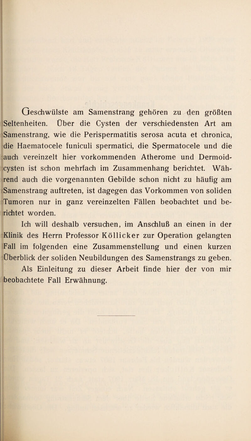 Geschwülste am Samenstrang gehören zu den größten Seltenheiten. Über die Cysten der verschiedensten Art am Samenstrang, wie die Perispermatitis serosa acuta et chronica, die Haematocele funiculi spermatici, die Spermatocele und die auch vereinzelt hier vorkommenden Atherome und Dermoid- cysten ist schon mehrfach im Zusammenhang berichtet. Wäh¬ rend auch die vorgenannten Gebilde schon nicht zu häufig am Samenstrang auftreten, ist dagegen das Vorkommen von soliden Tumoren nur in ganz vereinzelten Fällen beobachtet und be- richtet worden. Ich will deshalb versuchen, im Anschluß an einen in der Klinik des Herrn Professor Köllicker zur Operation gelangten Fall im folgenden eine Zusammenstellung und einen kurzen •• Überblick der soliden Neubildungen des Samenstrangs zu geben. Als Einleitung zu dieser Arbeit finde hier der von mir beobachtete Fall Erwähnung.
