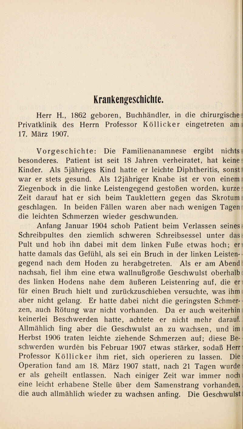 Krankengeschichte. Herr H., 1862 geboren, Buchhändler, in die chirurgische Privatklinik des Herrn Professor Köllicker eingetreten am 17. März 1907. Vorgeschichte: Die Familienanamnese ergibt nichts besonderes. Patient ist seit 18 Jahren verheiratet, hat keine Kinder. Als 5jähriges Kind hatte er leichte Diphtheritis, sonst: war er stets gesund. Als 12jähriger Knabe ist er von einem; Ziegenbock in die linke Leistengegend gestoßen worden, kurze Zeit darauf hat er sich beim Tauklettern gegen das Skrotum; geschlagen. In beiden Fällen waren aber nach wenigen Tagen; die leichten Schmerzen wieder geschwunden. Anfang Januar 1904 schob Patient beim Verlassen seines; Schreibpultes den ziemlich schweren Schreibsessel unter das Pult und hob ihn dabei mit dem linken Fuße etwas hoch; er hatte damals das Gefühl, als sei ein Bruch in der linken Leisten¬ gegend nach dem Hoden zu herabgetreten. Als er am Abend nachsah, fiel ihm eine etwa wallnußgroße Geschwulst oberhalb i: des linken Hodens nahe dem äußeren Leistenring auf, die er für einen Bruch hielt und zurückzuschieben versuchte, was ihmi aber nicht gelang. Er hatte dabei nicht die geringsten Schmer¬ zen, auch Rötung war nicht vorhanden. Da er auch weiterhin! keinerlei Beschwerden hatte, achtete er nicht mehr darauf. Allmählich fing aber die Geschwulst an zu wachsen, und im Herbst 1906 traten leichte ziehende Schmerzen auf; diese Be¬ schwerden wurden bis Februar 1907 etwas stärker, sodaß Herr' Professor Köllicker ihm riet, sich operieren zu lassen. Dies Operation fand am 18. März 1907 statt, nach 21 Tagen wurde1 er als geheilt entlassen. Nach einiger Zeit war immer noch eine leicht erhabene Stelle über dem Samenstrang vorhanden, die auch allmählich wieder zu wachsen anfing. Die Geschwulst!