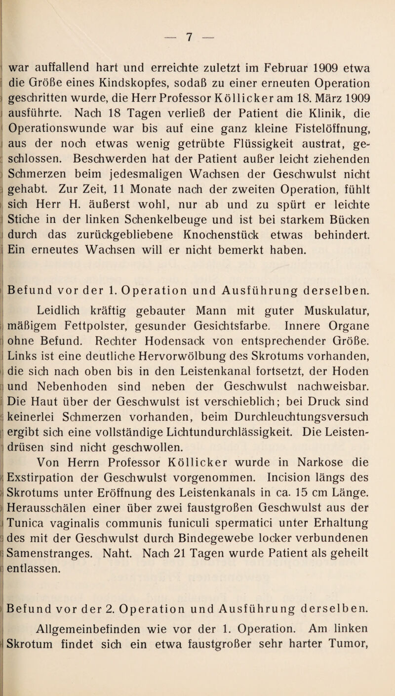 war auffallend hart und erreichte zuletzt im Februar 1909 etwa die Größe eines Kindskopfes, sodaß zu einer erneuten Operation geschritten wurde, die Herr Professor Köllicker am 18. März 1909 ausführte. Nach 18 Tagen verließ der Patient die Klinik, die Operationswunde war bis auf eine ganz kleine Fistelöffnung, aus der noch etwas wenig getrübte Flüssigkeit austrat, ge¬ schlossen. Beschwerden hat der Patient außer leicht ziehenden Schmerzen beim jedesmaligen Wachsen der Geschwulst nicht gehabt. Zur Zeit, 11 Monate nach der zweiten Operation, fühlt sich Herr H. äußerst wohl, nur ab und zu spürt er leichte Stiche in der linken Schenkelbeuge und ist bei starkem Bücken i durch das zurückgebliebene Knochenstück etwas behindert. Ein erneutes Wachsen will er nicht bemerkt haben. Befund vor der 1. Operation und Ausführung derselben. Leidlich kräftig gebauter Mann mit guter Muskulatur, mäßigem Fettpolster, gesunder Gesichtsfarbe. Innere Organe ohne Befund. Rechter Hodensack von entsprechender Größe. Links ist eine deutliche Hervorwölbung des Skrotums vorhanden, die sich nach oben bis in den Leistenkanal fortsetzt, der Hoden und Nebenhoden sind neben der Geschwulst nachweisbar. Die Haut über der Geschwulst ist verschieblich; bei Druck sind keinerlei Schmerzen vorhanden, beim Durchleuchtungsversuch ergibt sich eine vollständige Lichtundurchlässigkeit. Die Leisten¬ drüsen sind nicht geschwollen. Von Herrn Professor Köllicker wurde in Narkose die Exstirpation der Geschwulst vorgenommen. Incision längs des Skrotums unter Eröffnung des Leistenkanals in ca. 15 cm Länge. Herausschälen einer über zwei faustgroßen Geschwulst aus der Tunica vaginalis communis funiculi spermatici unter Erhaltung des mit der Geschwulst durch Bindegewebe locker verbundenen Samenstranges. Naht. Nach 21 Tagen wurde Patient als geheilt entlassen. Befund vor der 2. Operation und Ausführung derselben. Allgemeinbefinden wie vor der 1. Operation. Am linken Skrotum findet sich ein etwa faustgroßer sehr harter Tumor,