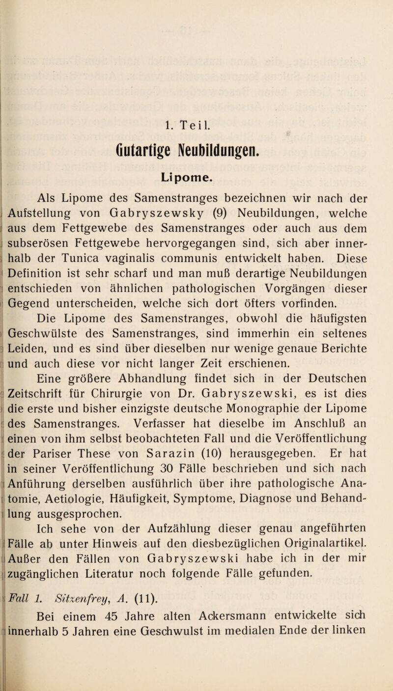 1. Teil. Gutartige Neubildungen. Lipome. Als Lipome des Samenstranges bezeichnen wir nach der Aufstellung von Gabryszewsky (9) Neubildungen, welche aus dem Fettgewebe des Samenstranges oder auch aus dem i subserösen Fettgewebe hervorgegangen sind, sich aber inner- halb der Tunica vaginalis communis entwickelt haben. Diese Definition ist sehr scharf und man muß derartige Neubildungen entschieden von ähnlichen pathologischen Vorgängen dieser Gegend unterscheiden, welche sich dort öfters vorfinden. Die Lipome des Samenstranges, obwohl die häufigsten Geschwülste des Samenstranges, sind immerhin ein seltenes Leiden, und es sind über dieselben nur wenige genaue Berichte und auch diese vor nicht langer Zeit erschienen. Eine größere Abhandlung findet sich in der Deutschen Zeitschrift für Chirurgie von Dr. Gabryszewski, es ist dies die erste und bisher einzigste deutsche Monographie der Lipome des Samenstranges. Verfasser hat dieselbe im Anschluß an einen von ihm selbst beobachteten Fall und die Veröffentlichung der Pariser These von Sarazin (10) herausgegeben. Er hat in seiner Veröffentlichung 30 Fälle beschrieben und sich nach Anführung derselben ausführlich über ihre pathologische Ana¬ tomie, Aetiologie, Häufigkeit, Symptome, Diagnose und Behand¬ lung ausgesprochen. Ich sehe von der Aufzählung dieser genau angeführten l Fälle ab unter Hinweis auf den diesbezüglichen Originalartikel, iAußer den Fällen von Gabryszewski habe ich in der mir zugänglichen Literatur noch folgende Fälle gefunden. Fall 1. Sitzenfrey, A. (11). Bei einem 45 Jahre alten Ackersmann entwickelte sich innerhalb 5 Jahren eine Geschwulst im medialen Ende der linken