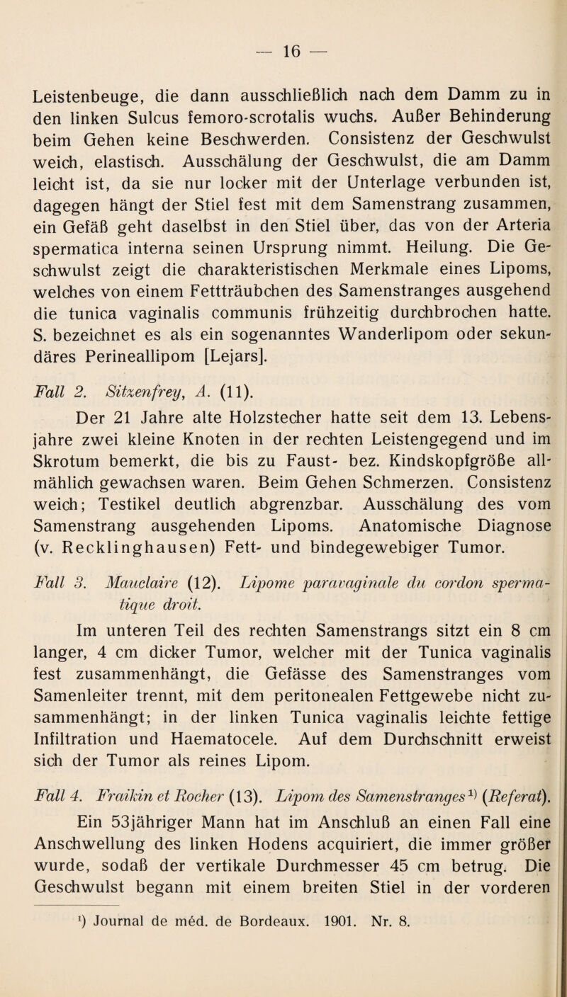 Leistenbeuge, die dann ausschließlich nach dem Damm zu in den linken Sulcus femoro-scrotalis wuchs. Außer Behinderung beim Gehen keine Beschwerden. Consistenz der Geschwulst weich, elastisch. Ausschälung der Geschwulst, die am Damm leicht ist, da sie nur locker mit der Unterlage verbunden ist, dagegen hängt der Stiel fest mit dem Samenstrang zusammen, ein Gefäß geht daselbst in den Stiel über, das von der Arteria spermatica interna seinen Ursprung nimmt. Heilung. Die Ge¬ schwulst zeigt die charakteristischen Merkmale eines Lipoms, welches von einem Fettträubchen des Samenstranges ausgehend die tunica vaginalis communis frühzeitig durchbrochen hatte. S. bezeichnet es als ein sogenanntes Wanderlipom oder sekun¬ däres Perineallipom [Lejars]. Fall 2. Sitzen frey, A. (11). Der 21 Jahre alte Holzstecher hatte seit dem 13. Lebens¬ jahre zwei kleine Knoten in der rechten Leistengegend und im Skrotum bemerkt, die bis zu Faust- bez. Kindskopfgröße all¬ mählich gewachsen waren. Beim Gehen Schmerzen. Consistenz weich; Testikel deutlich abgrenzbar. Ausschälung des vom Samenstrang ausgehenden Lipoms. Anatomische Diagnose (v. Recklinghausen) Fett- und bindegewebiger Tumor. Fall 3. Mauclaire (12). Lipome paravaginale du cordon sperma- tique droit. Im unteren Teil des rechten Samenstrangs sitzt ein 8 cm langer, 4 cm dicker Tumor, welcher mit der Tunica vaginalis fest zusammenhängt, die Gefässe des Samenstranges vom Samenleiter trennt, mit dem peritonealen Fettgewebe nicht zu¬ sammenhängt; in der linken Tunica vaginalis leichte fettige Infiltration und Haematocele. Auf dem Durchschnitt erweist sich der Tumor als reines Lipom. Fall 4. Fraikin et Locher (13). Lipom des Samenstranges A) (Referat). Ein 53jähriger Mann hat im Anschluß an einen Fall eine Anschwellung des linken Hodens acquiriert, die immer größer wurde, sodaß der vertikale Durchmesser 45 cm betrug. Die Geschwulst begann mit einem breiten Stiel in der vorderen Ü Journal de med. de Bordeaux. 1901. Nr. 8.