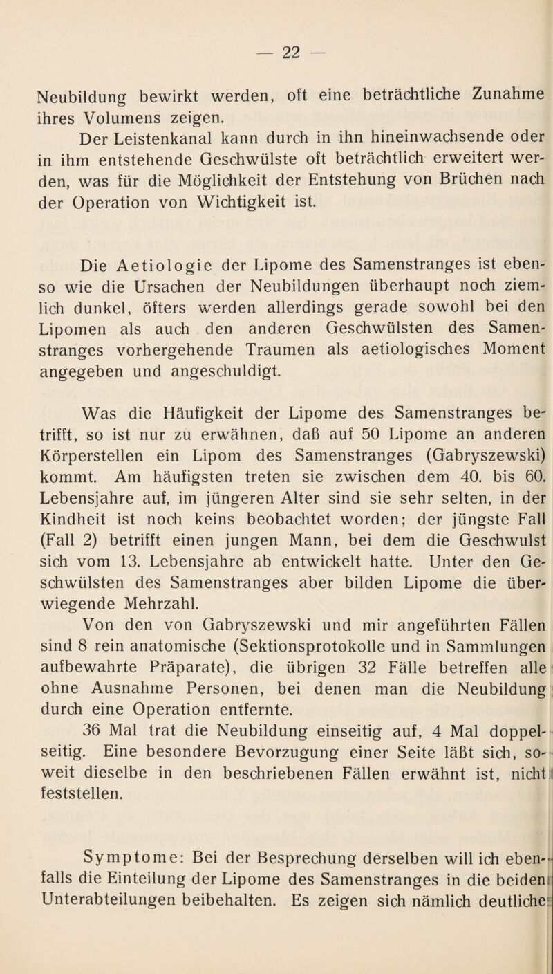 Neubildung bewirkt werden, oft eine beträchtliche Zunahme ihres Volumens zeigen. Der Leistenkanal kann durch in ihn hineinwachsende oder in ihm entstehende Geschwülste oft beträchtlich erweitert wer¬ den, was für die Möglichkeit der Entstehung von Brüchen nach der Operation von Wichtigkeit ist. Die Aetiologie der Lipome des Samenstranges ist eben¬ so wie die Ursachen der Neubildungen überhaupt noch ziem¬ lich dunkel, öfters werden allerdings gerade sowohl bei den Lipomen als auch den anderen Geschwülsten des Samen¬ stranges vorhergehende Traumen als aetiologisches Moment angegeben und angeschuldigt. Was die Häufigkeit der Lipome des Samenstranges be¬ trifft, so ist nur zu erwähnen, daß auf 50 Lipome an anderen Körperstellen ein Lipom des Samenstranges (Gabryszewski) kommt. Am häufigsten treten sie zwischen dem 40. bis 60. Lebensjahre auf, im jüngeren Alter sind sie sehr selten, in der Kindheit ist noch keins beobachtet worden; der jüngste Fall (Fall 2) betrifft einen jungen Mann, bei dem die Geschwulst sich vom 13. Lebensjahre ab entwickelt hatte. Unter den Ge¬ schwülsten des Samenstranges aber bilden Lipome die über¬ wiegende Mehrzahl. Von den von Gabryszewski und mir angeführten Fällen sind 8 rein anatomische (Sektionsprotokolle und in Sammlungen aufbewahrte Präparate), die übrigen 32 Fälle betreffen alle ohne Ausnahme Personen, bei denen man die Neubildung durch eine Operation entfernte. 36 Mal trat die Neubildung einseitig auf, 4 Mal doppel¬ seitig. Eine besondere Bevorzugung einer Seite läßt sich, so¬ weit dieselbe in den beschriebenen Fällen erwähnt ist, nicht!! feststellen. Symptome: Bei der Besprechung derselben will ich eben¬ falls die Einteilung der Lipome des Samenstranges in die beideni Unterabteilungen beibehalten. Es zeigen sich nämlich deutliche: