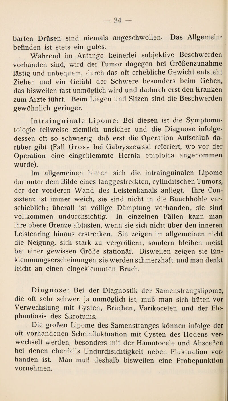 barten Drüsen sind niemals angeschwollen. Das Allgemein¬ befinden ist stets ein gutes. Während im Anfänge keinerlei subjektive Beschwerden vorhanden sind, wird der Tumor dagegen bei Größenzunahme lästig und unbequem, durch das oft erhebliche Gewicht entsteht Ziehen und ein Gefühl der Schwere besonders beim Gehen, das bisweilen fast unmöglich wird und dadurch erst den Kranken zum Arzte führt. Beim Liegen und Sitzen sind die Beschwerden gewöhnlich geringer. Intrainguinale Lipome: Bei diesen ist die Symptoma¬ tologie teilweise ziemlich unsicher und die Diagnose infolge¬ dessen oft so schwierig, daß erst die Operation Aufschluß da¬ rüber gibt (Fall Gross bei Gabryszewski referiert, wo vor der Operation eine eingeklemmte Hernia epiploica angenommen wurde). Im allgemeinen bieten sich die intrainguinalen Lipome dar unter dem Bilde eines langgestreckten, cylindrischen Tumors, der der vorderen Wand des Leistenkanals anliegt. Ihre Con- sistenz ist immer weich, sie sind nicht in die Bauchhöhle ver¬ schieblich; überall ist völlige Dämpfung vorhanden, sie sind vollkommen undurchsichtig. In einzelnen Fällen kann man ihre obere Grenze abtasten, wenn sie sich nicht über den inneren Leistenring hinaus erstrecken. Sie zeigen im allgemeinen nicht die Neigung, sich stark zu vergrößern, sondern bleiben meist bei einer gewissen Größe stationär. Bisweilen zeigen sie Ein¬ klemmungserscheinungen, sie werden schmerzhaft, und man denkt leicht an einen eingeklemmten Bruch. Diagnose: Bei der Diagnostik der Samenstrangslipome, die oft sehr schwer, ja unmöglich ist, muß man sich hüten vor Verwechslung mit Cysten, Brüchen, Varikocelen und der Ele¬ phantiasis des Skrotums. Die großen Lipome des Samenstranges können infolge der oft vorhandenen Scheinfluktuation mit Cysten des Hodens ver¬ wechselt werden, besonders mit der Hämatocele und Absceßen bei denen ebenfalls Undurchsichtigkeit neben Fluktuation vor¬ handen ist. Man muß deshalb bisweilen eine Probepunktion vornehmen.