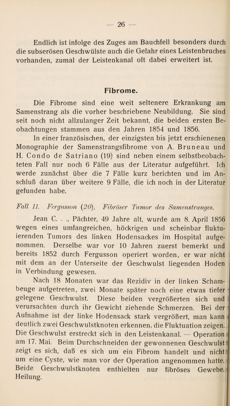 Endlich ist infolge des Zuges am Bauchfell besonders durch die subserösen Geschwülste auch die Gefahr eines Leistenbruches vorhanden, zumal der Leistenkanal oft dabei erweitert ist. Fibrome. Die Fibrome sind eine weit seltenere Erkrankung am Samenstrang als die vorher beschriebene Neubildung. Sie sind seit noch nicht allzulanger Zeit bekannt, die beiden ersten Be¬ obachtungen stammen aus den Jahren 1854 und 1856. In einer französischen, der einzigsten bis jetzt erschienenen Monographie der Samenstrangsfibrome von A. Bruneau und H. Condo de Satriano (19) sind neben einem selbstbeobach¬ teten Fall nur noch 6 Fälle aus der Literatur aufgeführt. Ich werde zunächst über die 7 Fälle kurz berichten und im An¬ schluß daran über weitere 9 Fälle, die ich noch in der Literatur gefunden habe. Fall 11. Fergusson (20). Fibröser Tumor cles Samenstranges. Jean C. . ., Pächter, 49 Jahre alt, wurde am 8. April 1856 Wegen eines umfangreichen, höckrigen und scheinbar fluktu¬ ierenden Tumors des linken Hodensackes im Hospital aufge¬ nommen. Derselbe war vor 10 Jahren zuerst bemerkt und bereits 1852 durch Fergusson operiert worden, er war nicht mit dem an der Unterseite der Geschwulst liegenden Hoden in Verbindung gewesen. Nach 18 Monaten war das Rezidiv in der linken Scham¬ beuge aufgetreten, zwei Monate später noch eine etwas tiefer gelegene Geschwulst. Diese beiden vergrößerten sich und verursachten durch ihr Gewicht ziehende Schmerzen. Bei der Aufnahme ist der linke Hodensack stark vergrößert, man kann deutlich zwei Geschwulstknoten erkennen, die Fluktuation zeigen., Die Geschwulst erstreckt sich in den Leistenkanal. — Operation! am 17. Mai. Beim Durchschneiden der gewonnenen Geschwulst! zeigt es sich, daß es sich um ein Fibrom handelt und nicht um eine Cyste, wie man vor der Operation angenommen hatte. Beide Geschwulstknoten enthielten nur fibröses Gewebe. Heilung.