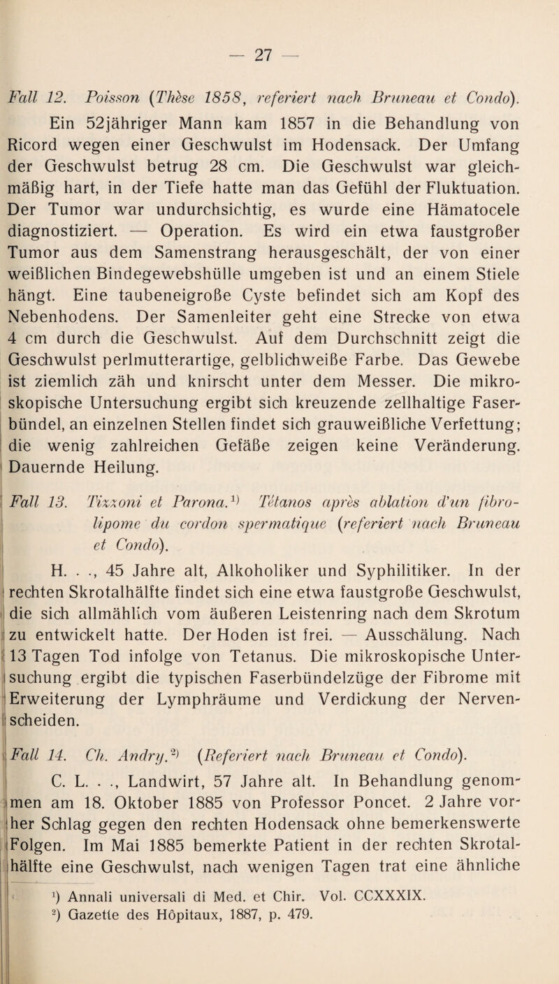 Fall 12. Poisson (Thhe 1858, referiert nach Bruneau et Condo). Ein 52jähriger Mann kam 1857 in die Behandlung von Ricord wegen einer Geschwulst im Hodensack. Der Umfang der Geschwulst betrug 28 cm. Die Geschwulst war gleich¬ mäßig hart, in der Tiefe hatte man das Gefühl der Fluktuation. Der Tumor war undurchsichtig, es wurde eine Hämatocele diagnostiziert. — Operation. Es wird ein etwa faustgroßer Tumor aus dem Samenstrang herausgeschält, der von einer weißlichen Bindegewebshülle umgeben ist und an einem Stiele hängt. Eine taubeneigroße Cyste befindet sich am Kopf des Nebenhodens. Der Samenleiter geht eine Strecke von etwa 4 cm durch die Geschwulst. Auf dem Durchschnitt zeigt die Geschwulst perlmutterartige, gelblichweiße Farbe. Das Gewebe ist ziemlich zäh und knirscht unter dem Messer. Die mikro¬ skopische Untersuchung ergibt sich kreuzende zellhaltige Faser¬ bündel, an einzelnen Stellen findet sich grauweißliche Verfettung; die wenig zahlreichen Gefäße zeigen keine Veränderung. Dauernde Heilung. Fall 13. Tizxoni et ParonaP Tetanos apres ablation Fun fibro- lipome du cordon spermatique (referiert nach Bruneau et Condo). H. . ., 45 Jahre alt, Alkoholiker und Syphilitiker. In der ! rechten Skrotalhälfte findet sich eine etwa faustgroße Geschwulst, die sich allmählich vom äußeren Leistenring nach dem Skrotum zu entwickelt hatte. Der Hoden ist frei. — Ausschälung. Nach 13 Tagen Tod infolge von Tetanus. Die mikroskopische Unter¬ suchung ergibt die typischen Faserbündelzüge der Fibrome mit Erweiterung der Lymphräume und Verdickung der Nerven¬ scheiden. Fall 14. Ch. Anclryp> (Referiert nach Bruneau et Condo). C. L. . ., Landwirt, 57 Jahre alt. In Behandlung genom¬ men am 18. Oktober 1885 von Professor Poncet. 2 Jahre vor¬ her Schlag gegen den rechten Hodensack ohne bemerkenswerte Folgen. Im Mai 1885 bemerkte Patient in der rechten Skrotal¬ hälfte eine Geschwulst, nach wenigen Tagen trat eine ähnliche x) Annali universali di Med. et Chir. Vol. CCXXXIX.