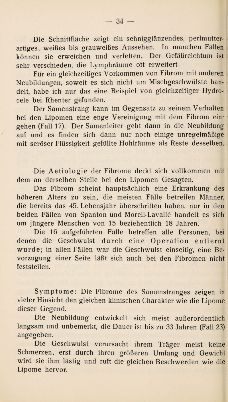 Die Schnittfläche zeigt ein sehnigglänzendes, perlmutter¬ artiges, weißes bis grauweißes Aussehen. In manchen Fällen können sie erweichen und verfetten. Der Gefäßreichtum ist sehr verschieden, die Lymphräume oft erweitert. Für ein gleichzeitiges Vorkommen von Fibrom mit anderen Neubildungen, soweit es sich nicht um Mischgeschwülste han¬ delt, habe ich nur das eine Beispiel von gleichzeitiger Hydro- cele bei Rhenter gefunden. Der Samenstrang kann im Gegensatz zu seinem Verhalten bei den Lipomen eine enge Vereinigung mit dem Fibrom ein- gehen (Fall 17). Der Samenleiter geht dann in die Neubildung auf und es finden sich dann nur noch einige unregelmäßige mit seröser Flüssigkeit gefüllte Hohlräume als Reste desselben. Die Aetiologie der Fibrome deckt sich vollkommen mit dem an derselben Stelle bei den Lipomen Gesagten. Das Fibrom scheint hauptsächlich eine Erkrankung des höheren Alters zu sein, die meisten Fälle betreffen Männer, die bereits das 45. Lebensjahr überschritten haben, nur in den beiden Fällen von Spanton und Morell-Lavalle handelt es sich um jüngere Menschen von 15 beziehentlich 18 Jahren. Die 16 aufgeführten Fälle betreffen alle Personen, bei denen die Geschwulst durch eine Operation entfernt wurde; in allen Fällen war die Geschwulst einseitig, eine Be¬ vorzugung einer Seite läßt sich auch bei den Fibromen nicht feststellen. Symptome: Die Fibrome des Samenstranges zeigen in vieler Hinsicht den gleichen klinischen Charakter wie die Lipome dieser Gegend. Die Neubildung entwickelt sich meist außerordentlich langsam und unbemerkt, die Dauer ist bis zu 33 Jahren (Fall 23) angegeben. Die Geschwulst verursacht ihrem Träger meist keine Schmerzen, erst durch ihren größeren Umfang und Gewicht wird sie ihm lästig und ruft die gleichen Beschwerden wie die Lipome hervor.