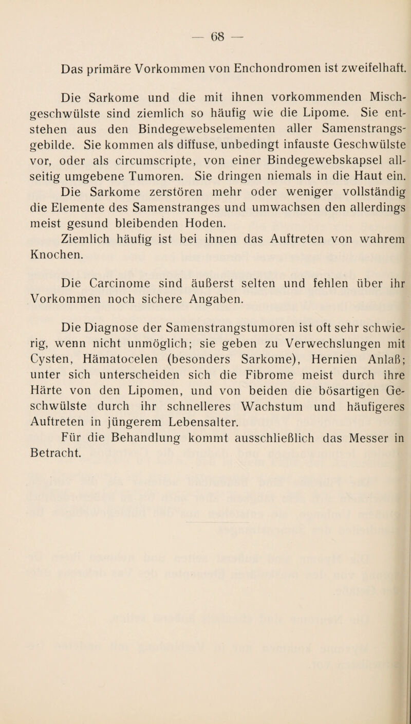 Das primäre Vorkommen von Enchondromen ist zweifelhaft. Die Sarkome und die mit ihnen vorkommenden Misch¬ geschwülste sind ziemlich so häufig wie die Lipome. Sie ent¬ stehen aus den Bindegewebselementen aller Samenstrangs¬ gebilde. Sie kommen als diffuse, unbedingt infauste Geschwülste vor, oder als circumscripte, von einer Bindegewebskapsel all¬ seitig umgebene Tumoren. Sie dringen niemals in die Haut ein. Die Sarkome zerstören mehr oder weniger vollständig die Elemente des Samenstranges und umwachsen den allerdings meist gesund bleibenden Hoden. Ziemlich häufig ist bei ihnen das Auftreten von wahrem Knochen. Die Carcinome sind äußerst selten und fehlen über ihr Vorkommen noch sichere Angaben. Die Diagnose der Samenstrangstumoren ist oft sehr schwie¬ rig, wenn nicht unmöglich; sie geben zu Verwechslungen mit Cysten, Hämatocelen (besonders Sarkome), Hernien Anlaß; unter sich unterscheiden sich die Fibrome meist durch ihre Härte von den Lipomen, und von beiden die bösartigen Ge¬ schwülste durch ihr schnelleres Wachstum und häufigeres Auftreten in jüngerem Lebensalter. Für die Behandlung kommt ausschließlich das Messer in Betracht.