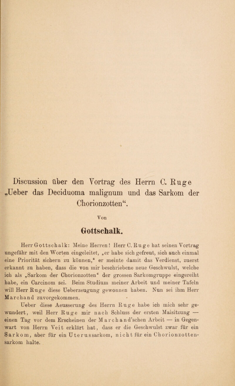 Discussion über den Vortrag des Herrn C. Rüge „Ueber das Deciduoma malignum und das Sarkom der Chorionzotten“. Von Gottschalk. Herr Gottschalk: Meine Herren ! Herr C. Rüg e hat seinen Vortrag ungefähr mit den Worten eingeleitet, „er habe sich gefreut, sich auch einmal eine Priorität sichern zu können,“ er meinte damit das Verdienst, zuerst erkannt zu haben, dass die von mir beschriebene neue Geschwulst, welche ich als „Sarkom der Chorionzotten“ der grossen Sarkomgruppe eingereiht habe, ein Oarcinom sei. Beim Studium meiner Arbeit und meiner Tafeln will Herr Rüge diese Ueberzeugung gewonnen haben. Nun sei ihm Herr March and zuvorgekommen. Ueber diese Aeusserung des Herrn Rüge habe ich mich sehr ge¬ wundert, weil Herr Rüge mir nach Schluss der ersten Maisitzung — einen Tag vor dem Erscheinen der Marchand’schen Arbeit — in Gegen¬ wart von Herrn Veit erklärt hat, dass er die Geschwulst zwar für ein Sarkom, aber für ein Uterussarkom, nicht für ein Chorionzotten¬ sarkom halte.