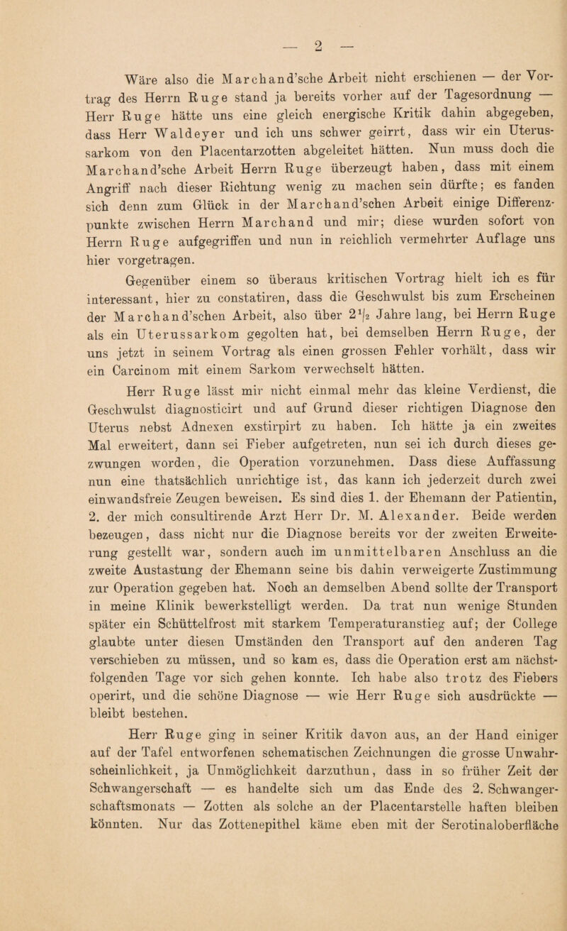 Wäre also die March an d’sche Arbeit nicht erschienen — der Vor¬ trag des Herrn Rüge stand ja bereits vorher auf der Tagesordnung — Herr Rüge hätte uns eine gleich energische Kritik dahin abgegeben, dass Herr Waldeyer und ich uns schwer geirrt, dass wir ein Uterus¬ sarkom von den Placentarzotten abgeleitet hätten. Nun muss doch die Marchand’sche Arbeit Herrn Rüge überzeugt haben, dass mit einem Angriff nach dieser Richtung wenig zu machen sein dürfte; es fanden sich denn zum Glück in der March an d’schen Arbeit einige Differenz¬ punkte zwischen Herrn Marchand und mir; diese wurden sofort von Herrn Rüge aufgegriffen und nun in reichlich vermehrter Auflage uns hier vorgetragen. Gegenüber einem so überaus kritischen Vortrag hielt ich es für interessant, hier zu constatiren, dass die Geschwulst bis zum Erscheinen der March an d’schen Arbeit, also über 21|2 Jahre lang, bei Herrn Rüge als ein Uterussarkom gegolten hat, bei demselben Herrn Rüge, der uns jetzt in seinem Vortrag als einen grossen Fehler vorhält, dass wir ein Carcinom mit einem Sarkom verwechselt hätten. Herr Rüge lässt mir nicht einmal mehr das kleine Verdienst, die Geschwulst diagnosticirt und auf Grund dieser richtigen Diagnose den Uterus nebst Adnexen exstirpirt zu haben. Ich hätte ja ein zweites Mal erweitert, dann sei Fieber aufgetreten, nun sei ich durch dieses ge¬ zwungen worden, die Operation vorzunehmen. Dass diese Auffassung nun eine thatsächlich unrichtige ist, das kann ich jederzeit durch zwei einwandsfreie Zeugen beweisen. Es sind dies 1. der Ehemann der Patientin, 2. der mich consultirende Arzt Herr Dr. M. Alexander. Beide werden bezeugen, dass nicht nur die Diagnose bereits vor der zweiten Erweite¬ rung gestellt war, sondern auch im unmittelbaren Anschluss an die zweite Austastung der Ehemann seine bis dahin verweigerte Zustimmung zur Operation gegeben hat. Noch an demselben Abend sollte der Transport in meine Klinik bewerkstelligt werden. Da trat nun wenige Stunden später ein Schüttelfrost mit starkem Temperaturanstieg auf; der College glaubte unter diesen Umständen den Transport auf den anderen Tag verschieben zu müssen, und so kam es, dass die Operation erst am nächst¬ folgenden Tage vor sich gehen konnte. Ich habe also trotz des Fiebers operirt, und die schöne Diagnose — wie Herr Rüge sich ausdrückte — bleibt bestehen. Herr Rüge ging in seiner Kritik davon aus, an der Hand einiger auf der Tafel entworfenen schematischen Zeichnungen die grosse Unwahr¬ scheinlichkeit, ja Unmöglichkeit darzuthun, dass in so früher Zeit der Schwangerschaft — es handelte sich um das Ende des 2. Schwanger¬ schaftsmonats — Zotten als solche an der Placentarstelle haften bleiben könnten. Nur das Zottenepithel käme eben mit der SerotinalOberfläche